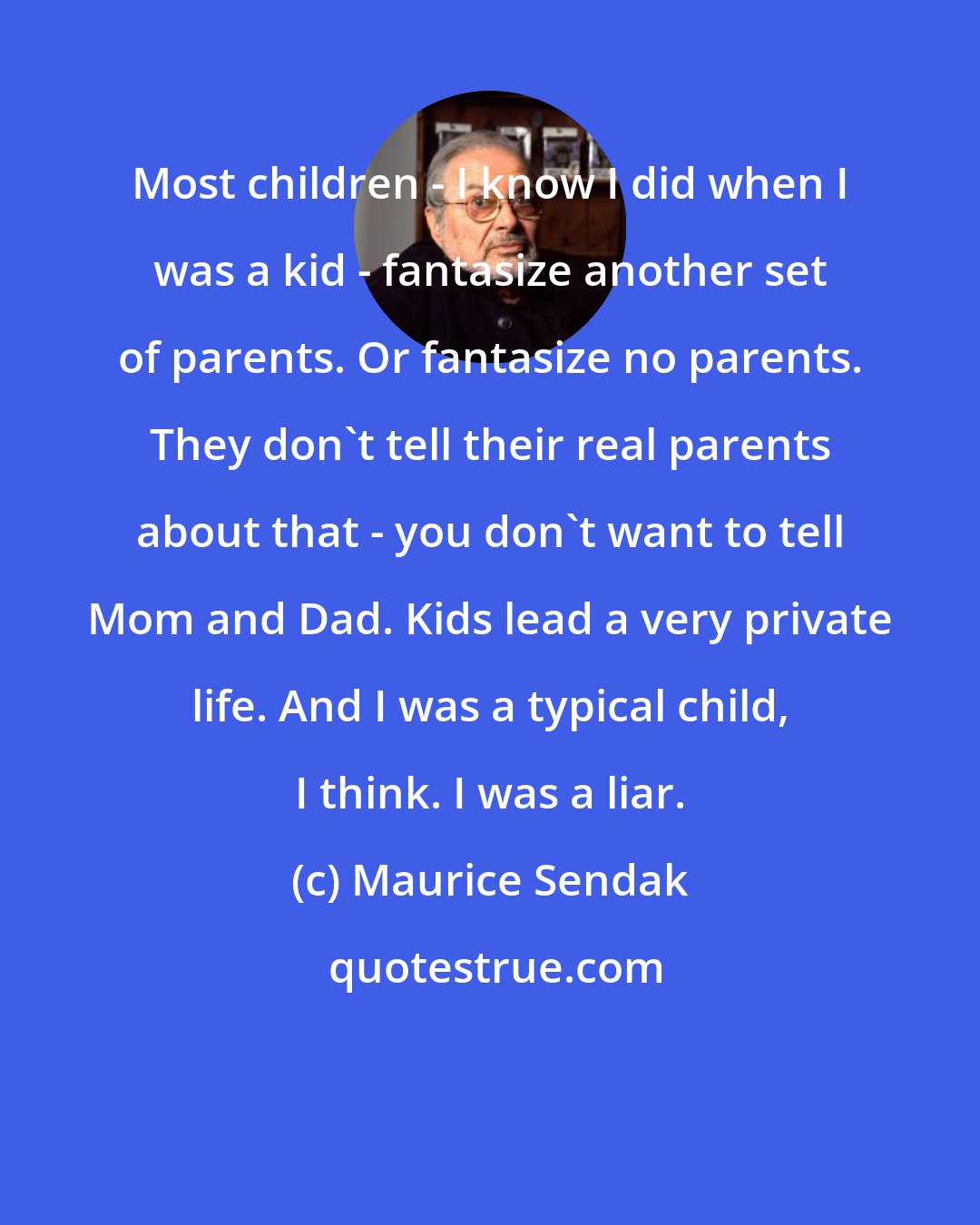Maurice Sendak: Most children - I know I did when I was a kid - fantasize another set of parents. Or fantasize no parents. They don't tell their real parents about that - you don't want to tell Mom and Dad. Kids lead a very private life. And I was a typical child, I think. I was a liar.