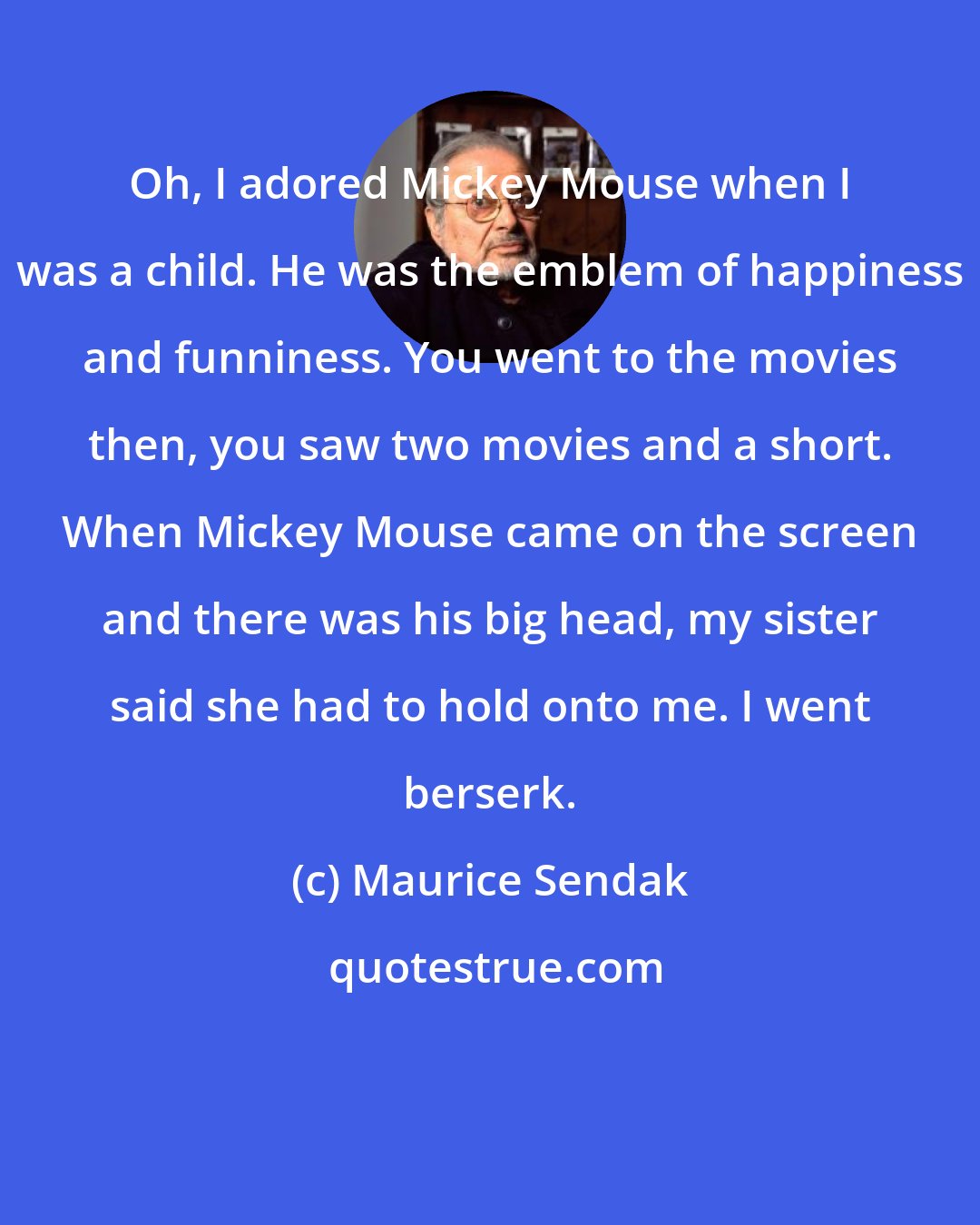 Maurice Sendak: Oh, I adored Mickey Mouse when I was a child. He was the emblem of happiness and funniness. You went to the movies then, you saw two movies and a short. When Mickey Mouse came on the screen and there was his big head, my sister said she had to hold onto me. I went berserk.