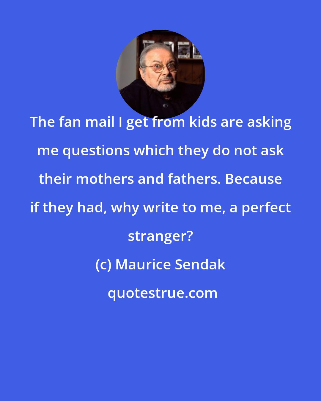 Maurice Sendak: The fan mail I get from kids are asking me questions which they do not ask their mothers and fathers. Because if they had, why write to me, a perfect stranger?