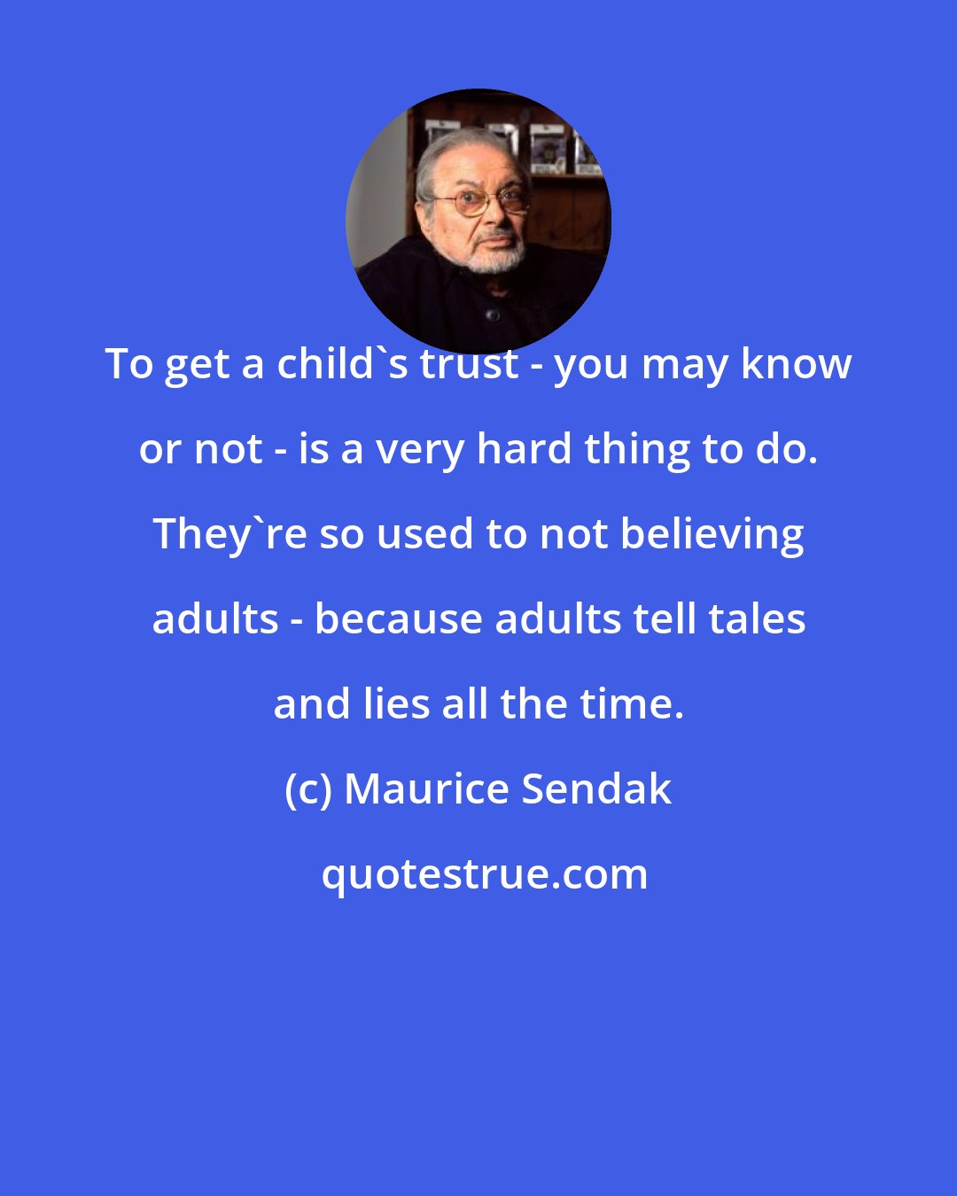 Maurice Sendak: To get a child's trust - you may know or not - is a very hard thing to do. They're so used to not believing adults - because adults tell tales and lies all the time.