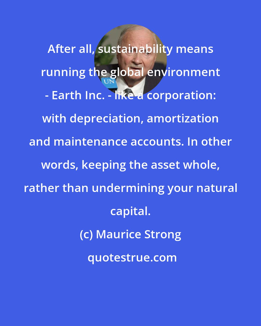 Maurice Strong: After all, sustainability means running the global environment - Earth Inc. - like a corporation: with depreciation, amortization and maintenance accounts. In other words, keeping the asset whole, rather than undermining your natural capital.