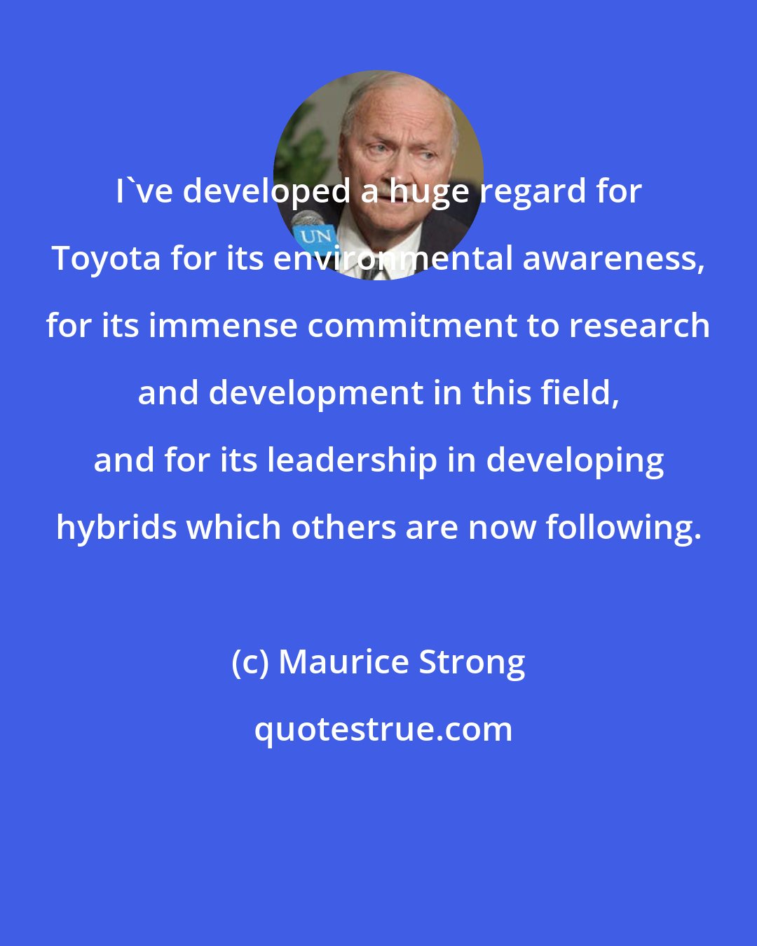 Maurice Strong: I've developed a huge regard for Toyota for its environmental awareness, for its immense commitment to research and development in this field, and for its leadership in developing hybrids which others are now following.