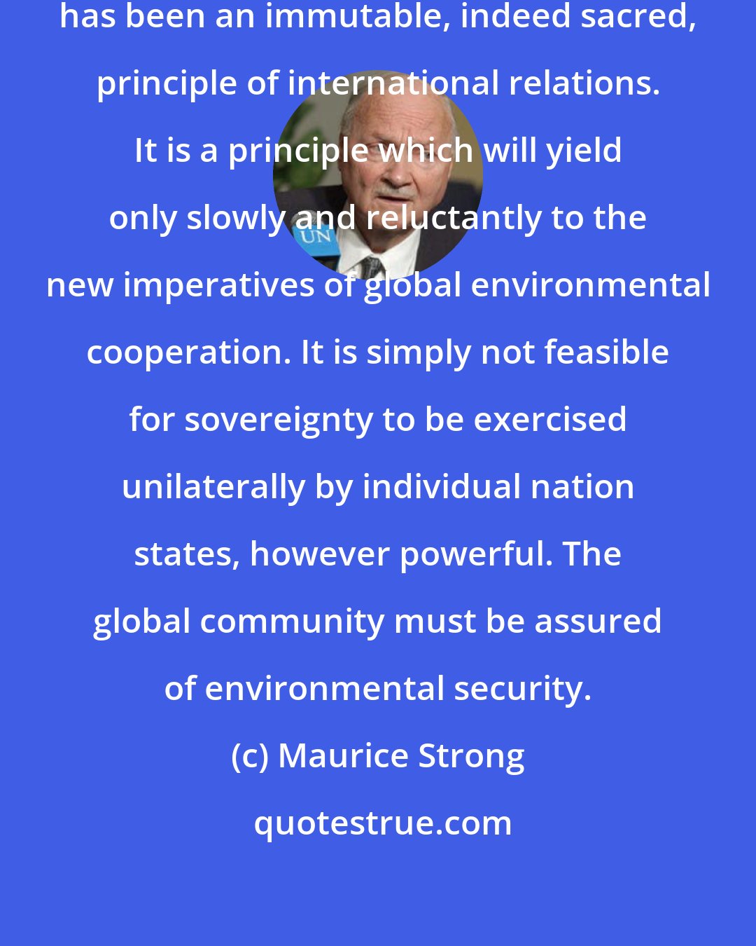 Maurice Strong: The concept of national sovereignty has been an immutable, indeed sacred, principle of international relations. It is a principle which will yield only slowly and reluctantly to the new imperatives of global environmental cooperation. It is simply not feasible for sovereignty to be exercised unilaterally by individual nation states, however powerful. The global community must be assured of environmental security.