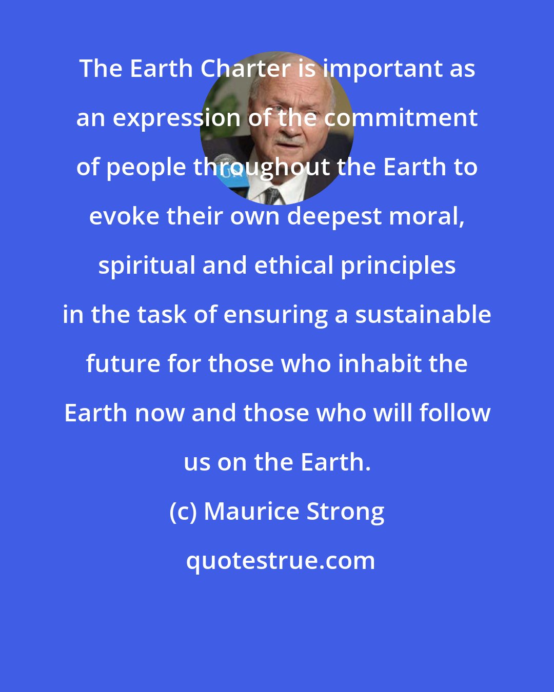 Maurice Strong: The Earth Charter is important as an expression of the commitment of people throughout the Earth to evoke their own deepest moral, spiritual and ethical principles in the task of ensuring a sustainable future for those who inhabit the Earth now and those who will follow us on the Earth.
