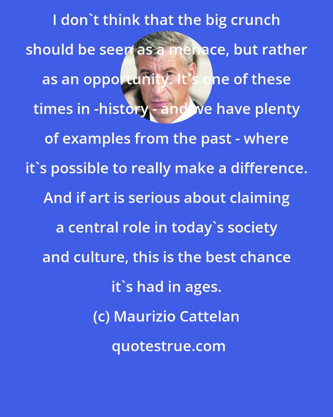 Maurizio Cattelan: I don't think that the big crunch should be seen as a menace, but rather as an opportunity. It's one of these times in -history - and we have plenty of examples from the past - where it's possible to really make a difference. And if art is serious about claiming a central role in today's society and culture, this is the best chance it's had in ages.