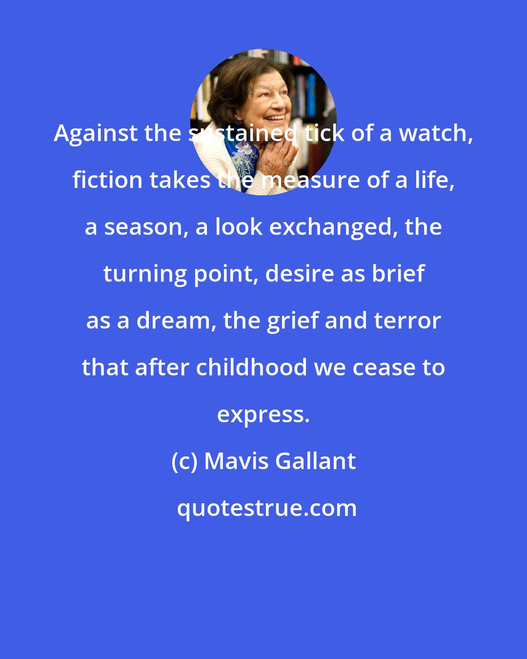 Mavis Gallant: Against the sustained tick of a watch, fiction takes the measure of a life, a season, a look exchanged, the turning point, desire as brief as a dream, the grief and terror that after childhood we cease to express.