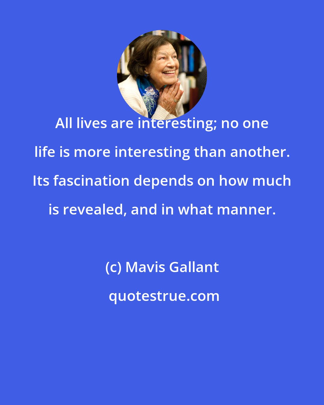 Mavis Gallant: All lives are interesting; no one life is more interesting than another. Its fascination depends on how much is revealed, and in what manner.