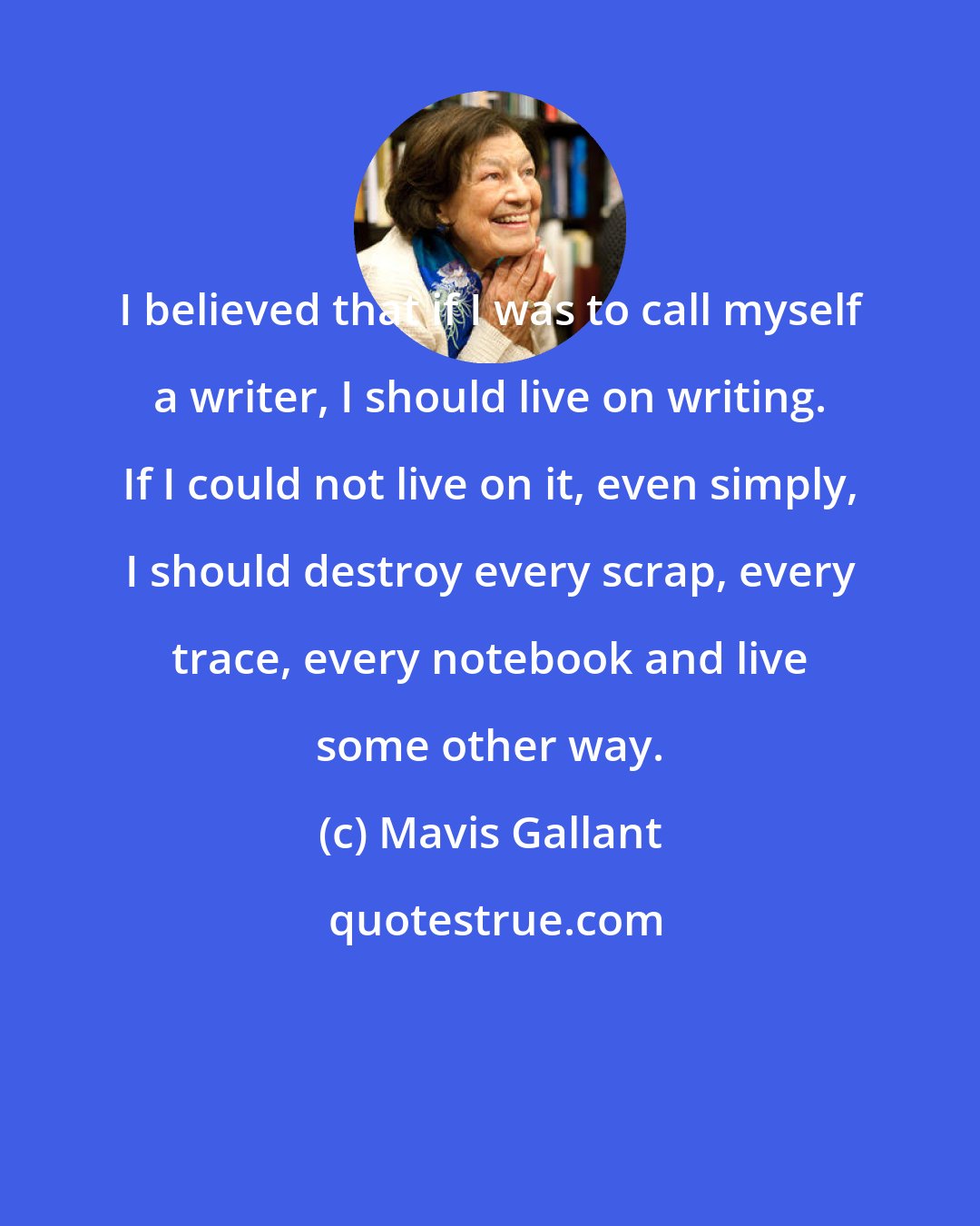 Mavis Gallant: I believed that if I was to call myself a writer, I should live on writing. If I could not live on it, even simply, I should destroy every scrap, every trace, every notebook and live some other way.