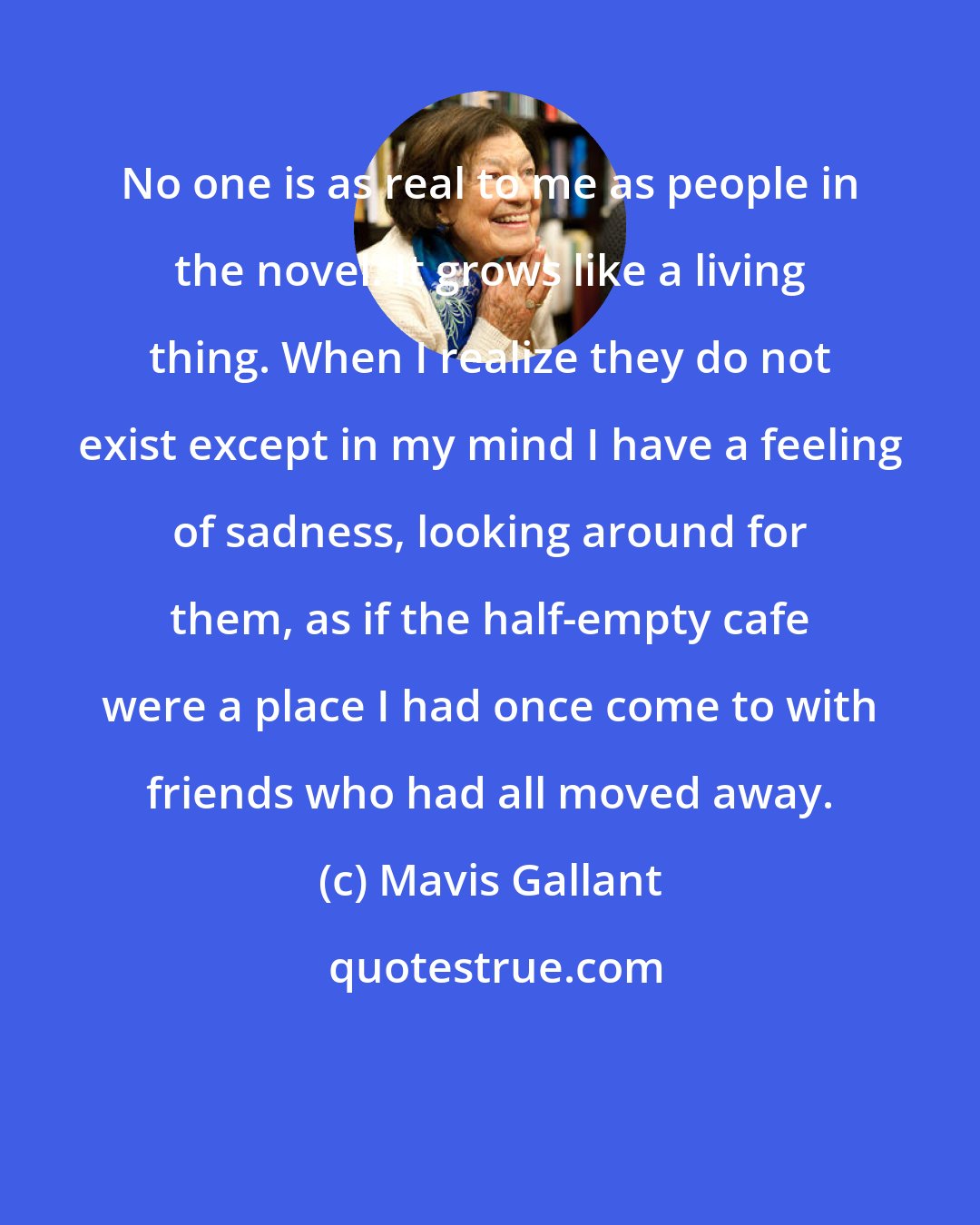 Mavis Gallant: No one is as real to me as people in the novel. It grows like a living thing. When I realize they do not exist except in my mind I have a feeling of sadness, looking around for them, as if the half-empty cafe were a place I had once come to with friends who had all moved away.