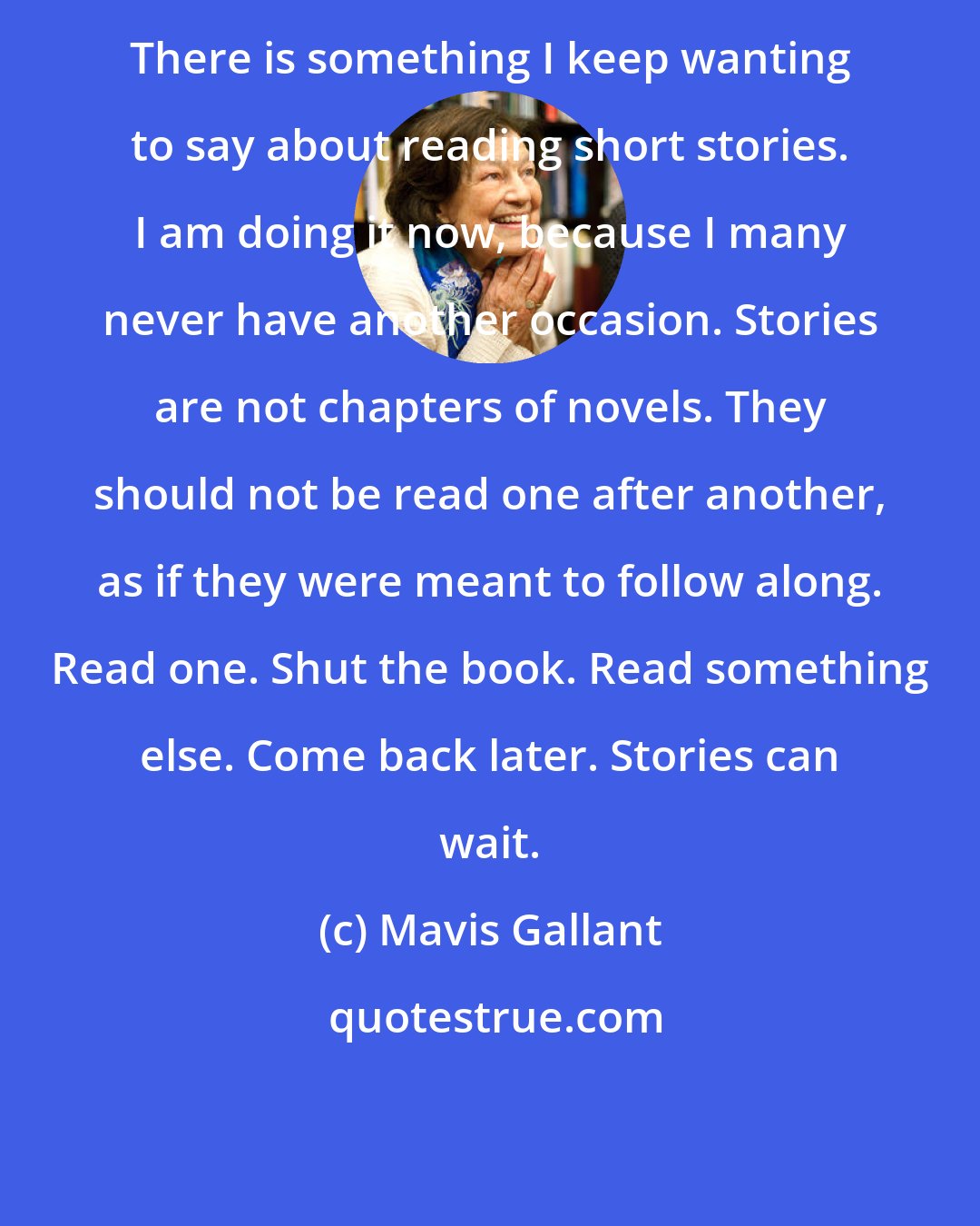 Mavis Gallant: There is something I keep wanting to say about reading short stories. I am doing it now, because I many never have another occasion. Stories are not chapters of novels. They should not be read one after another, as if they were meant to follow along. Read one. Shut the book. Read something else. Come back later. Stories can wait.