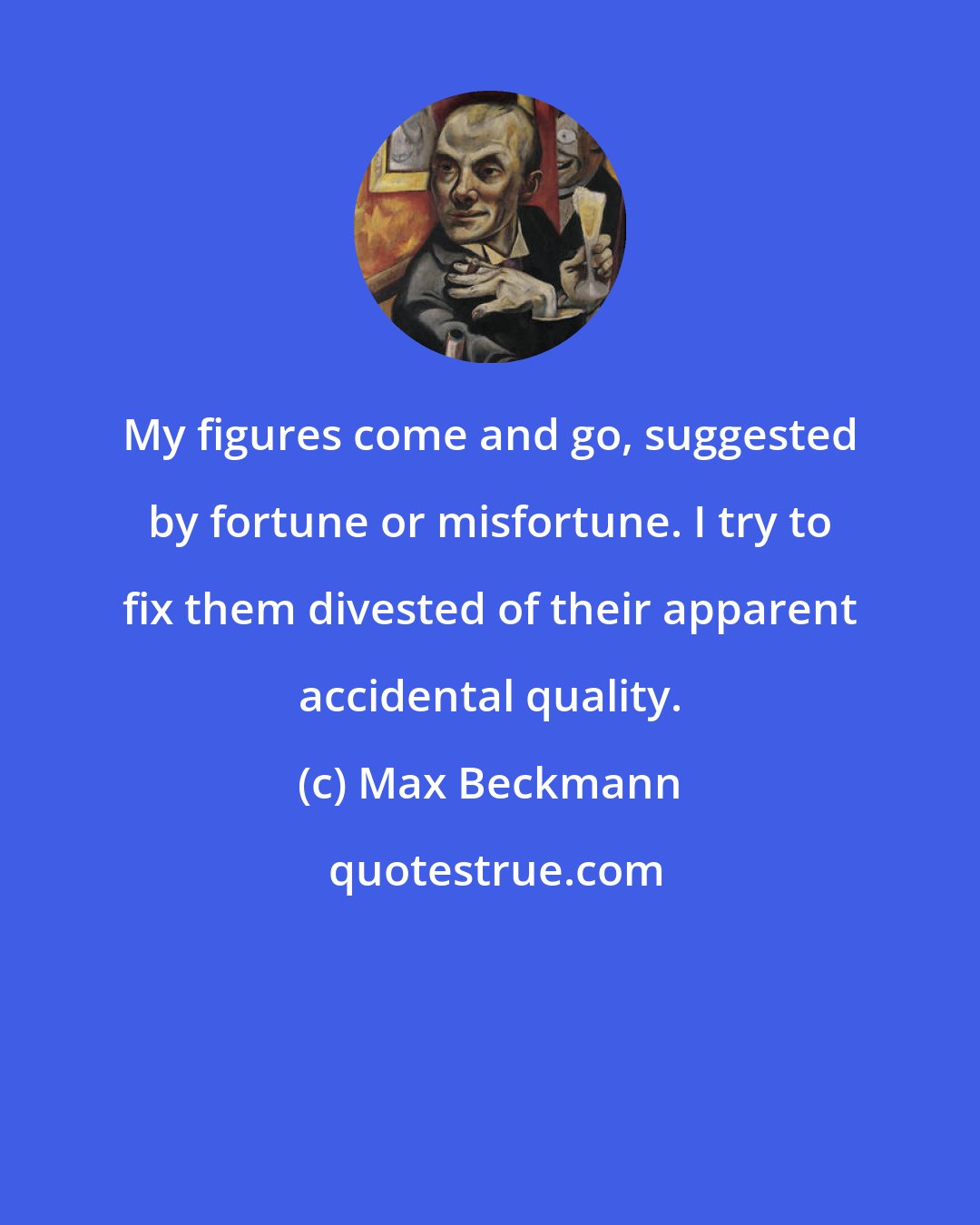 Max Beckmann: My figures come and go, suggested by fortune or misfortune. I try to fix them divested of their apparent accidental quality.