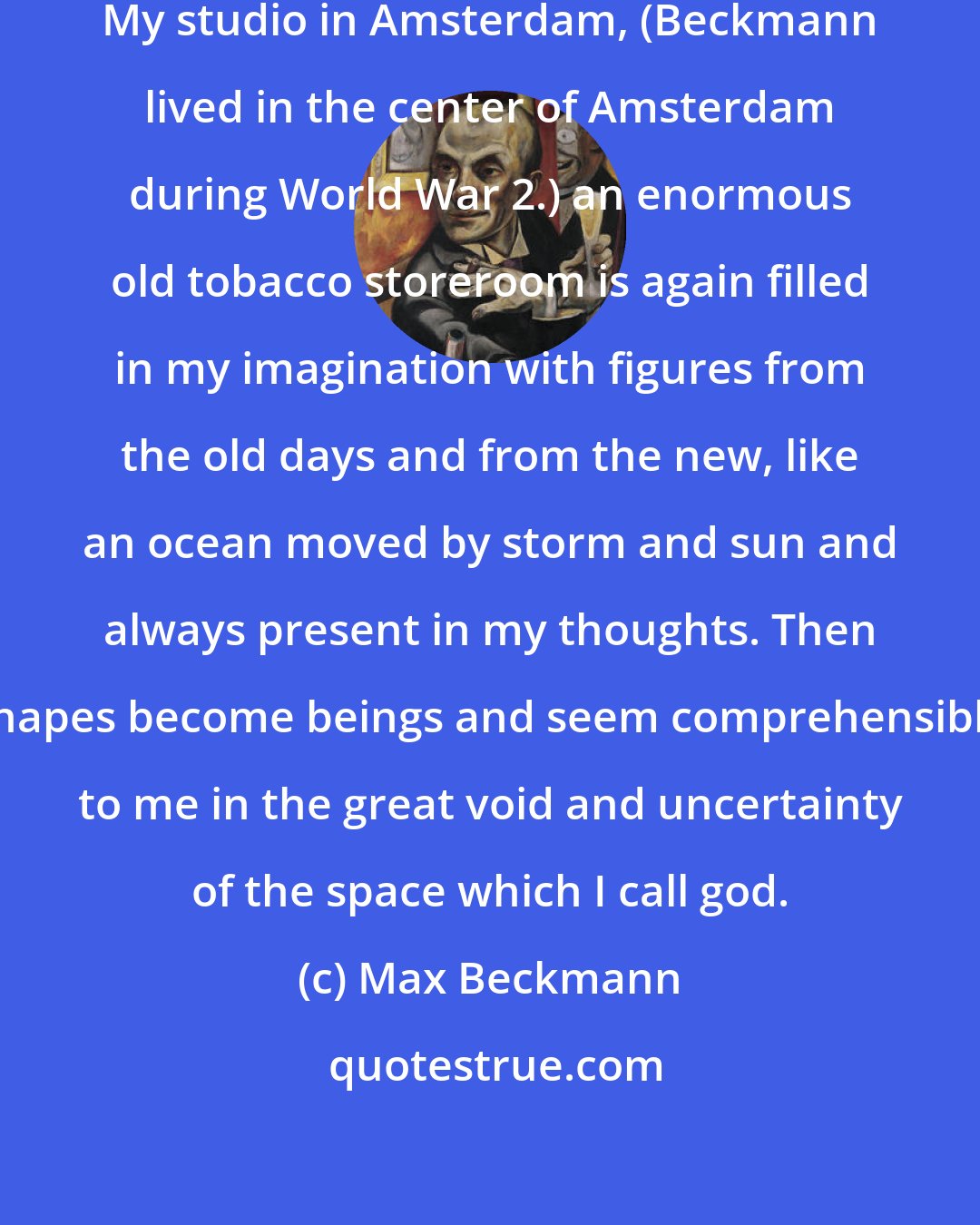 Max Beckmann: Often, very often, I am alone. My studio in Amsterdam, (Beckmann lived in the center of Amsterdam during World War 2.) an enormous old tobacco storeroom is again filled in my imagination with figures from the old days and from the new, like an ocean moved by storm and sun and always present in my thoughts. Then shapes become beings and seem comprehensible to me in the great void and uncertainty of the space which I call god.