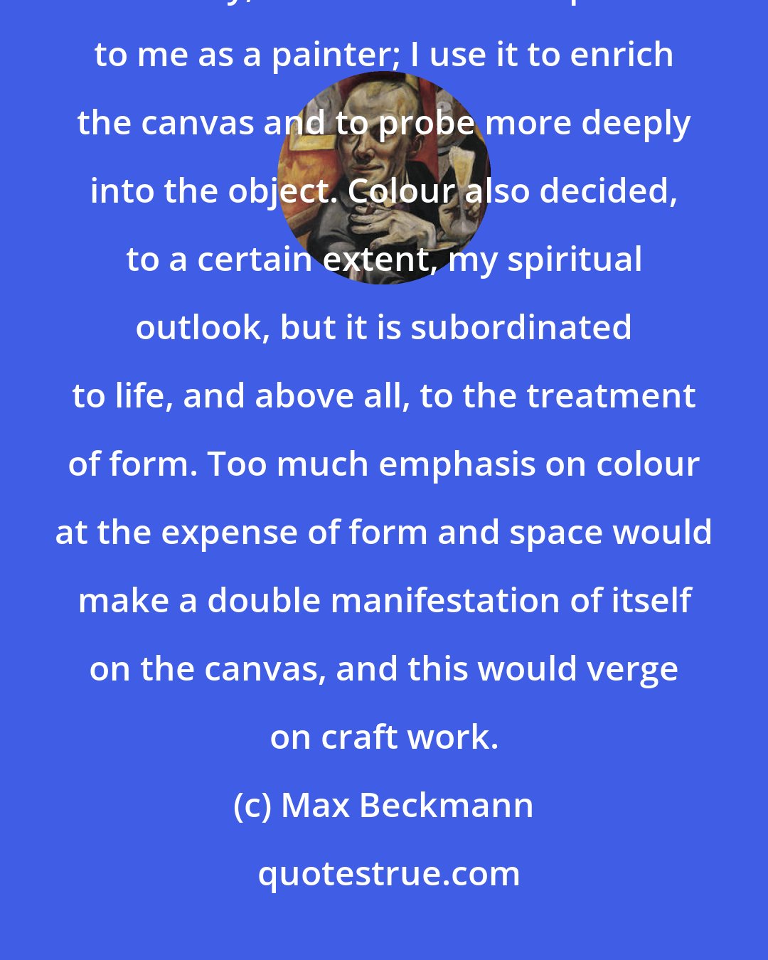 Max Beckmann: Colour, as the strange and magnificent expression of the inscrutable spectrum of Eternity, is beautiful and important to me as a painter; I use it to enrich the canvas and to probe more deeply into the object. Colour also decided, to a certain extent, my spiritual outlook, but it is subordinated to life, and above all, to the treatment of form. Too much emphasis on colour at the expense of form and space would make a double manifestation of itself on the canvas, and this would verge on craft work.