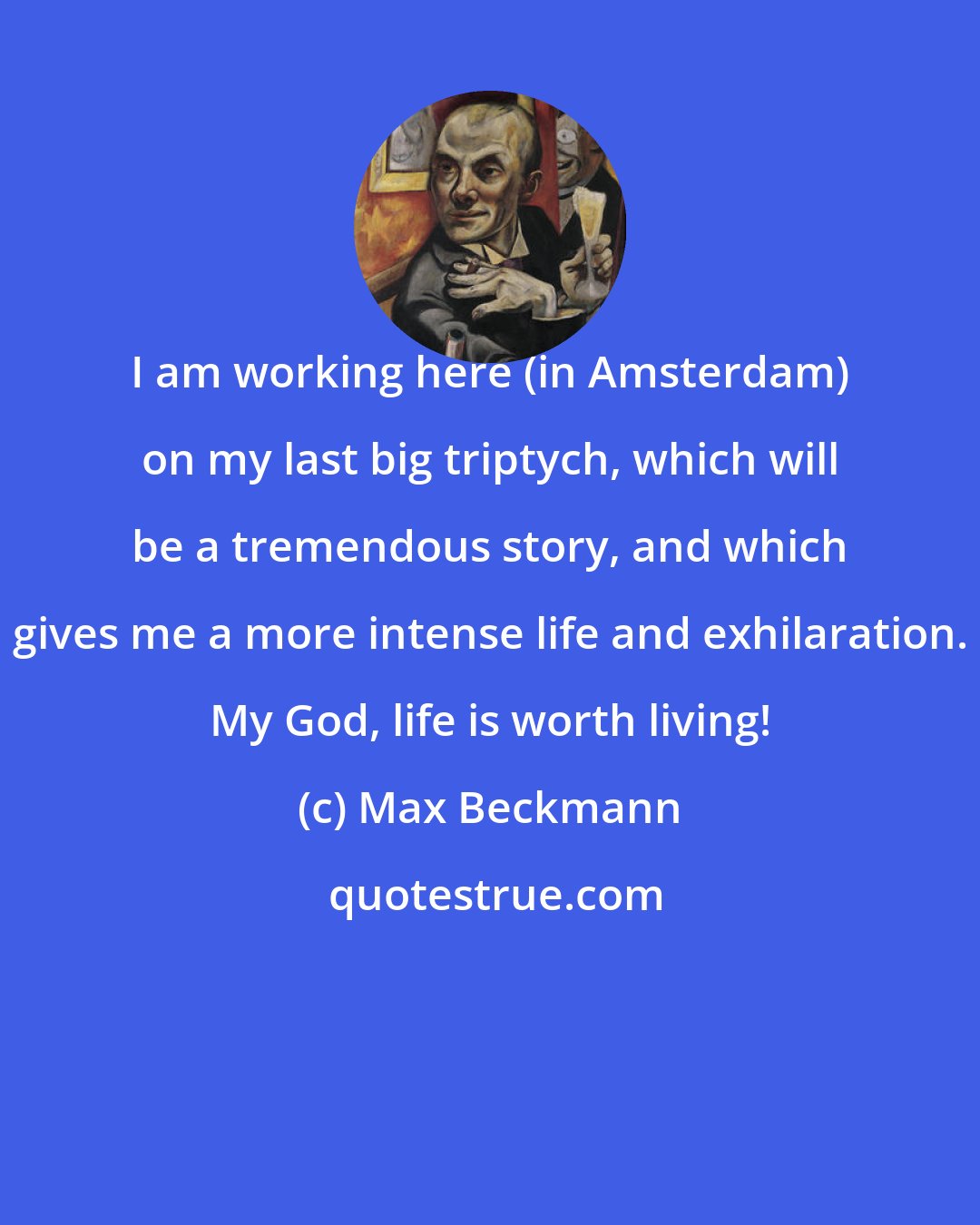 Max Beckmann: I am working here (in Amsterdam) on my last big triptych, which will be a tremendous story, and which gives me a more intense life and exhilaration. My God, life is worth living!