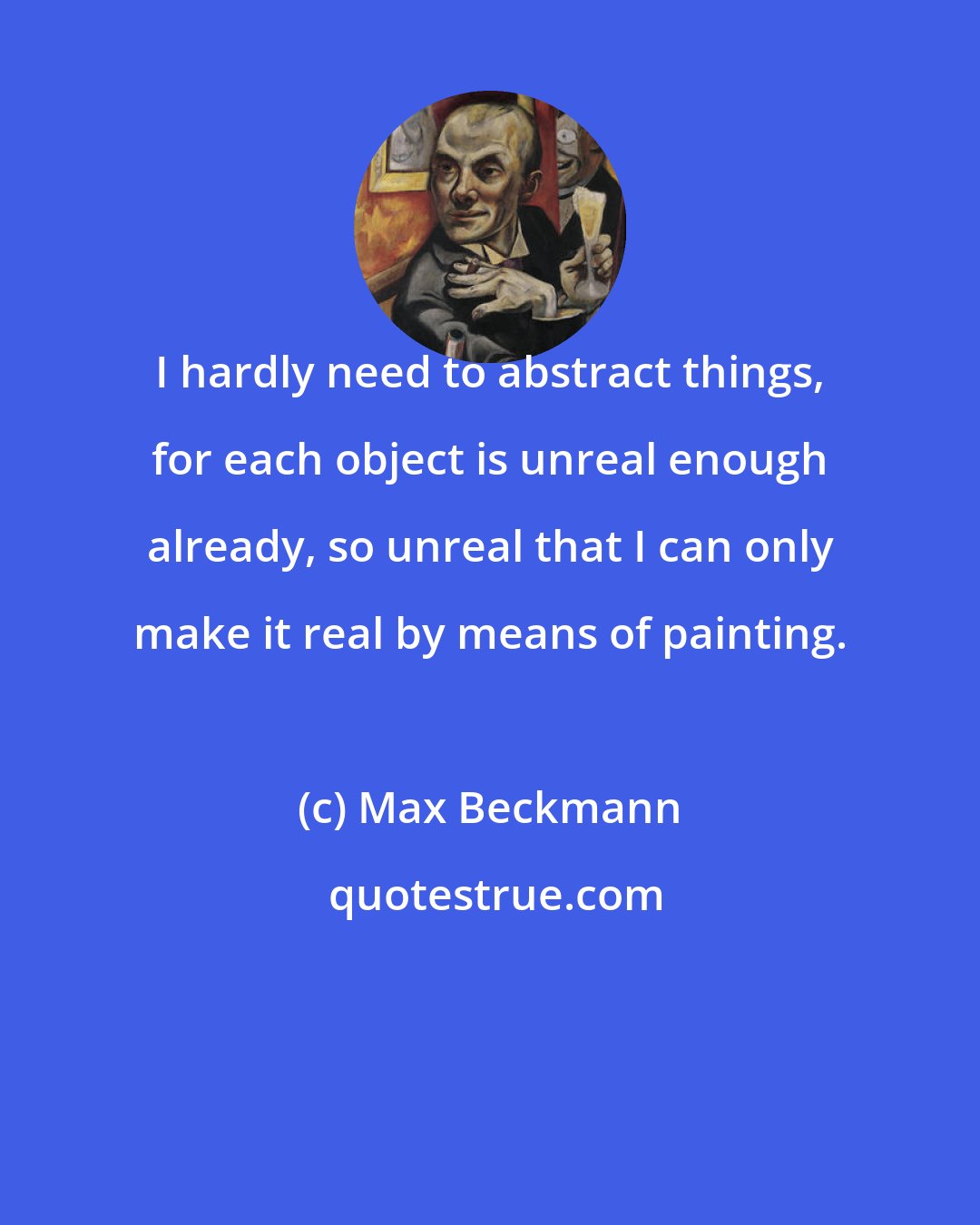 Max Beckmann: I hardly need to abstract things, for each object is unreal enough already, so unreal that I can only make it real by means of painting.