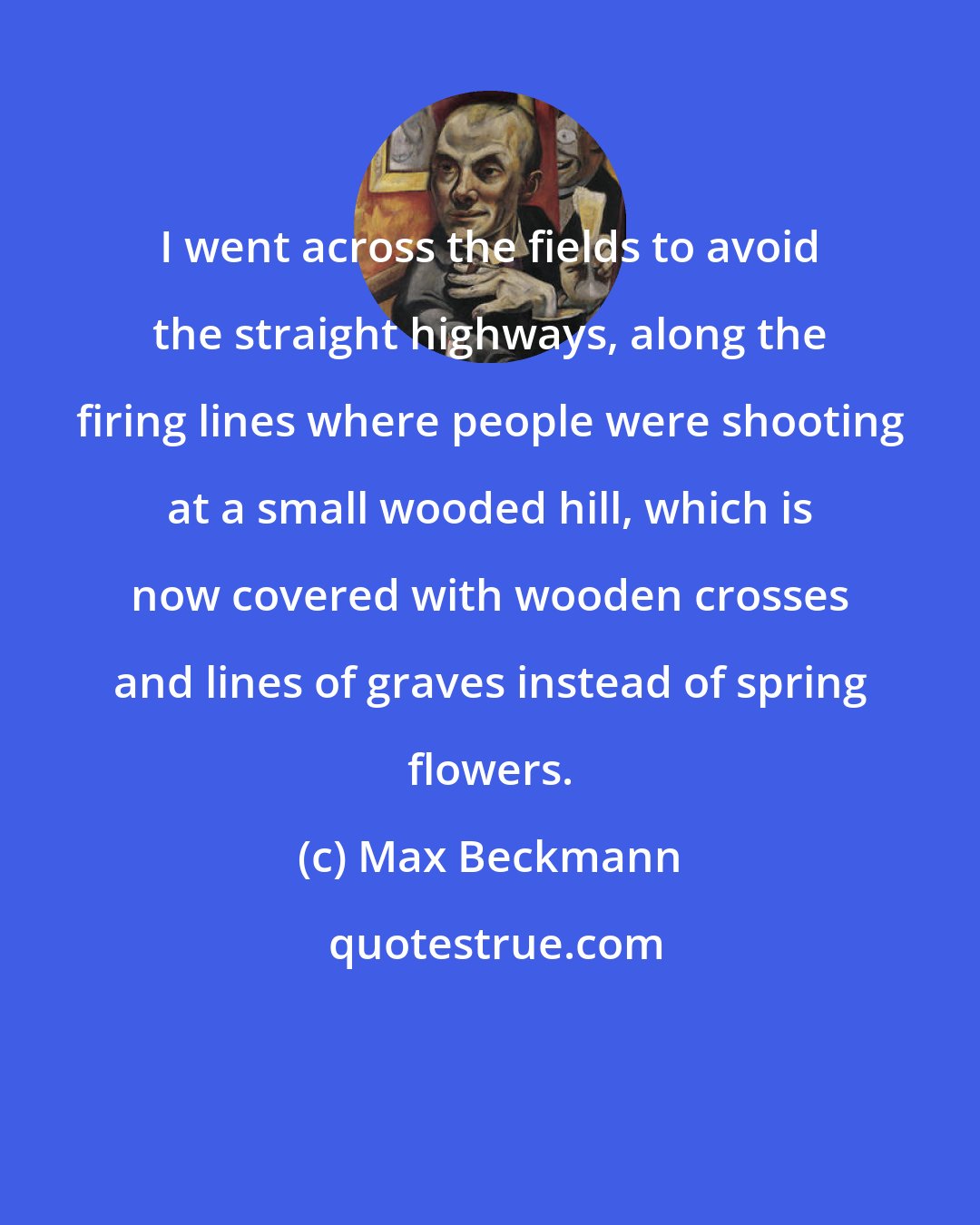 Max Beckmann: I went across the fields to avoid the straight highways, along the firing lines where people were shooting at a small wooded hill, which is now covered with wooden crosses and lines of graves instead of spring flowers.