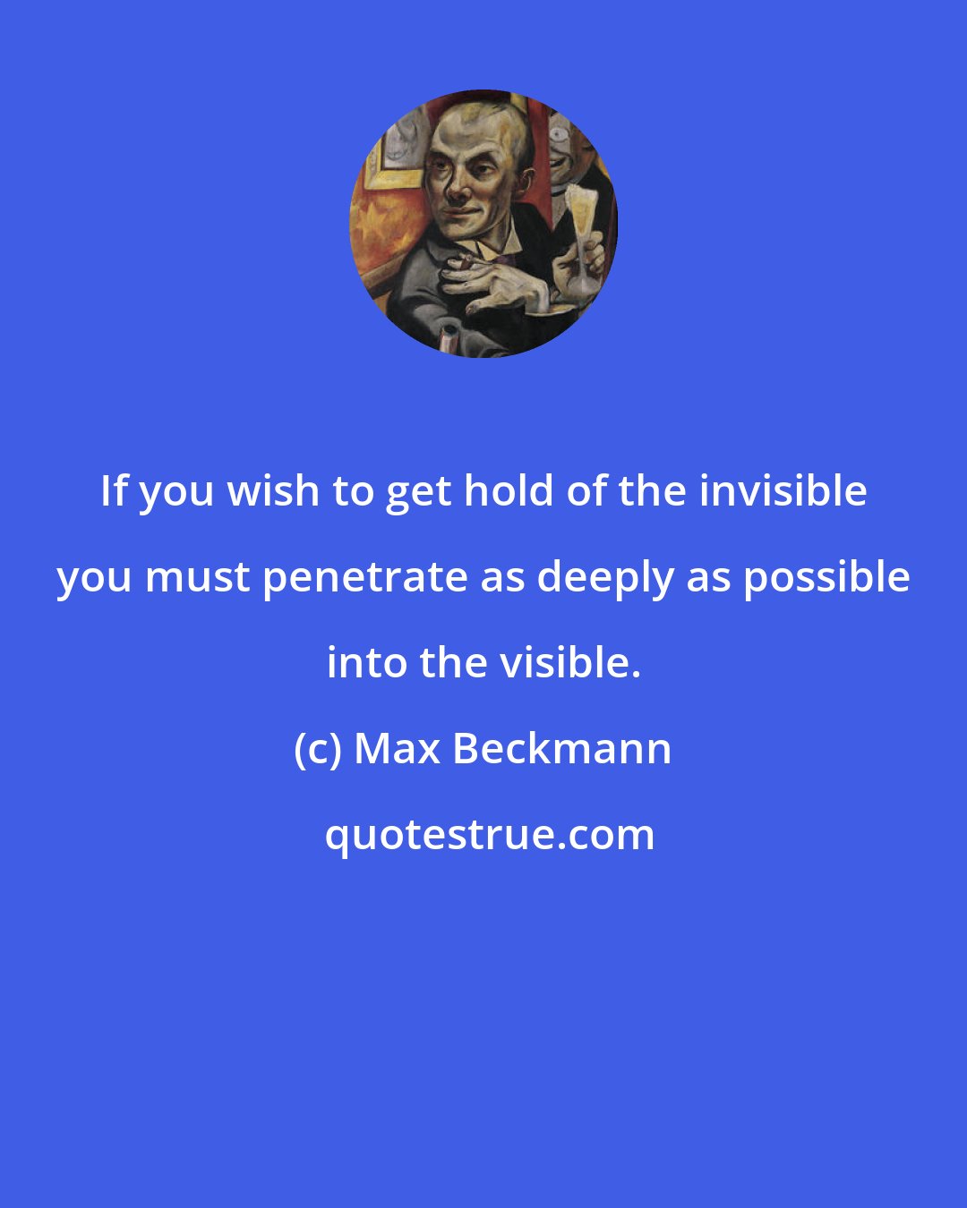 Max Beckmann: If you wish to get hold of the invisible you must penetrate as deeply as possible into the visible.