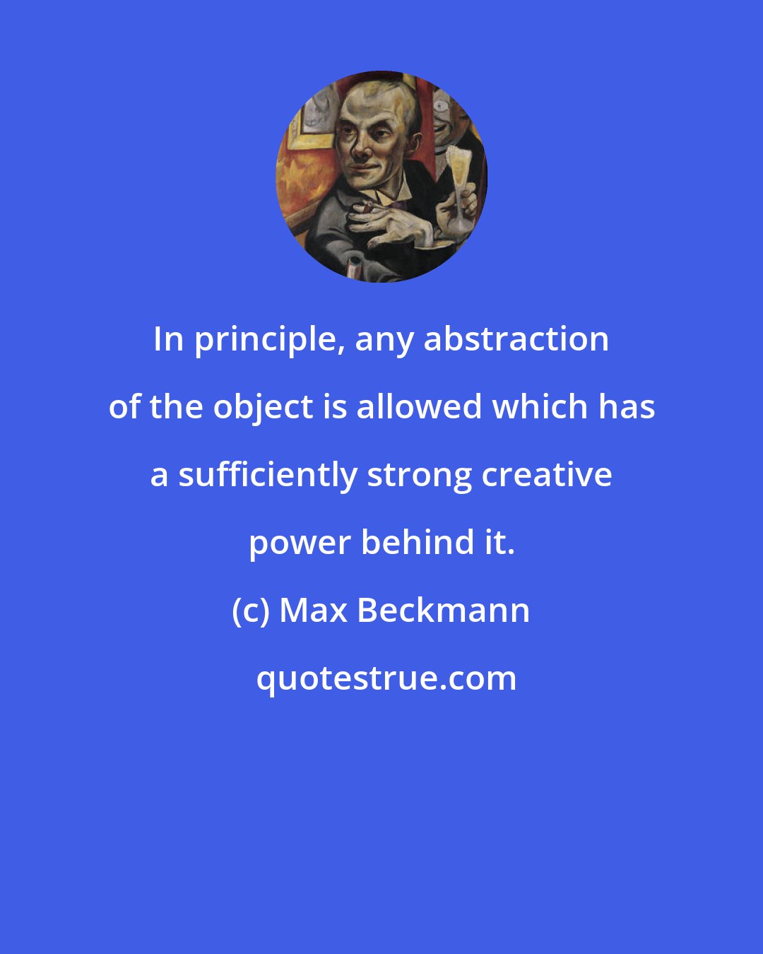 Max Beckmann: In principle, any abstraction of the object is allowed which has a sufficiently strong creative power behind it.