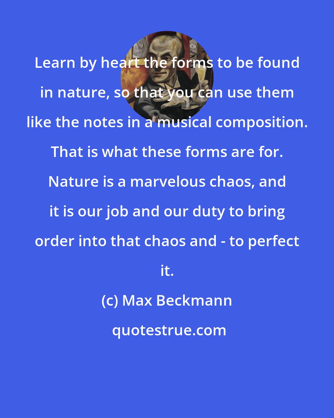 Max Beckmann: Learn by heart the forms to be found in nature, so that you can use them like the notes in a musical composition. That is what these forms are for. Nature is a marvelous chaos, and it is our job and our duty to bring order into that chaos and - to perfect it.