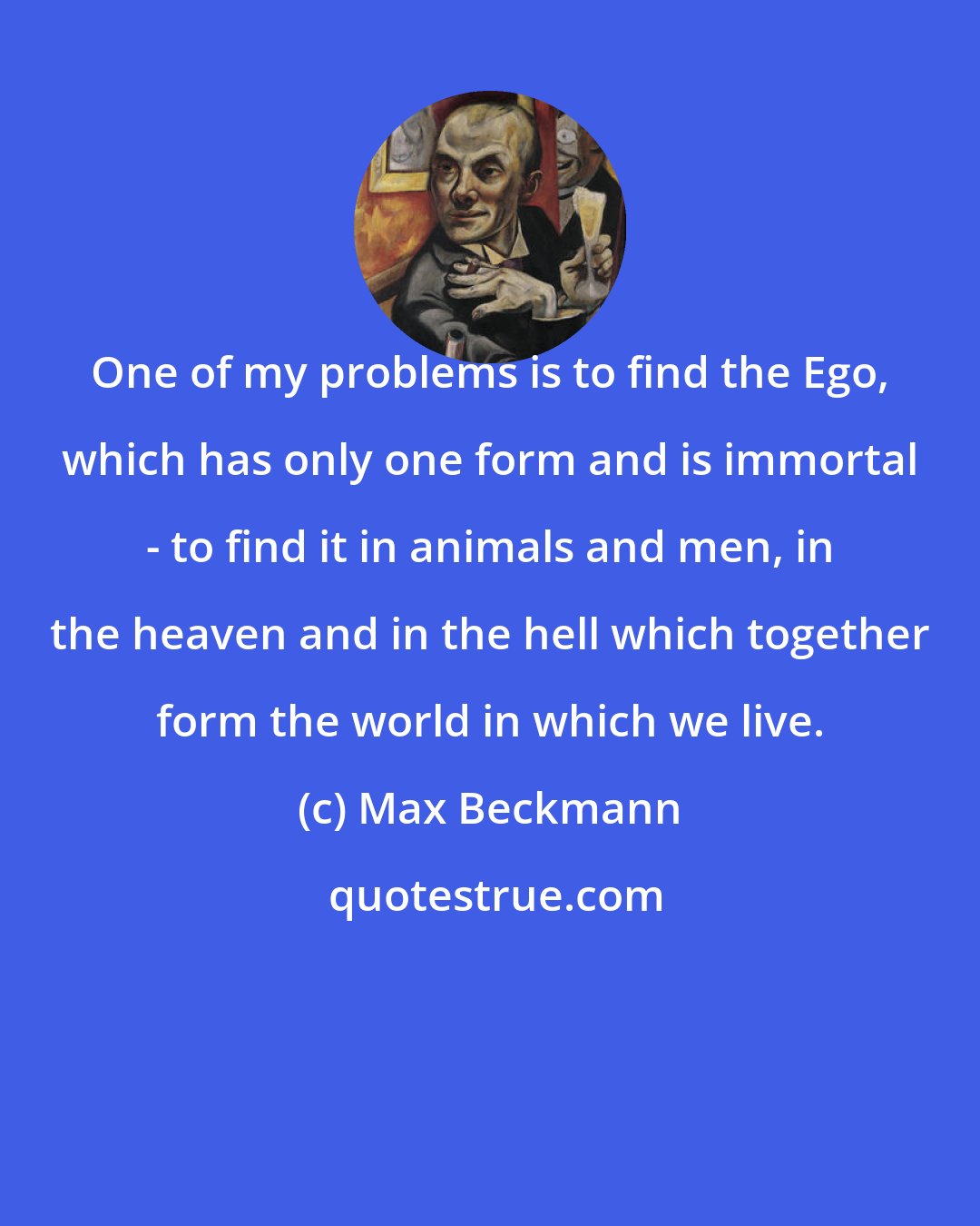 Max Beckmann: One of my problems is to find the Ego, which has only one form and is immortal - to find it in animals and men, in the heaven and in the hell which together form the world in which we live.