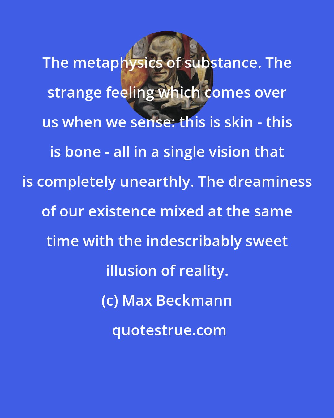 Max Beckmann: The metaphysics of substance. The strange feeling which comes over us when we sense: this is skin - this is bone - all in a single vision that is completely unearthly. The dreaminess of our existence mixed at the same time with the indescribably sweet illusion of reality.