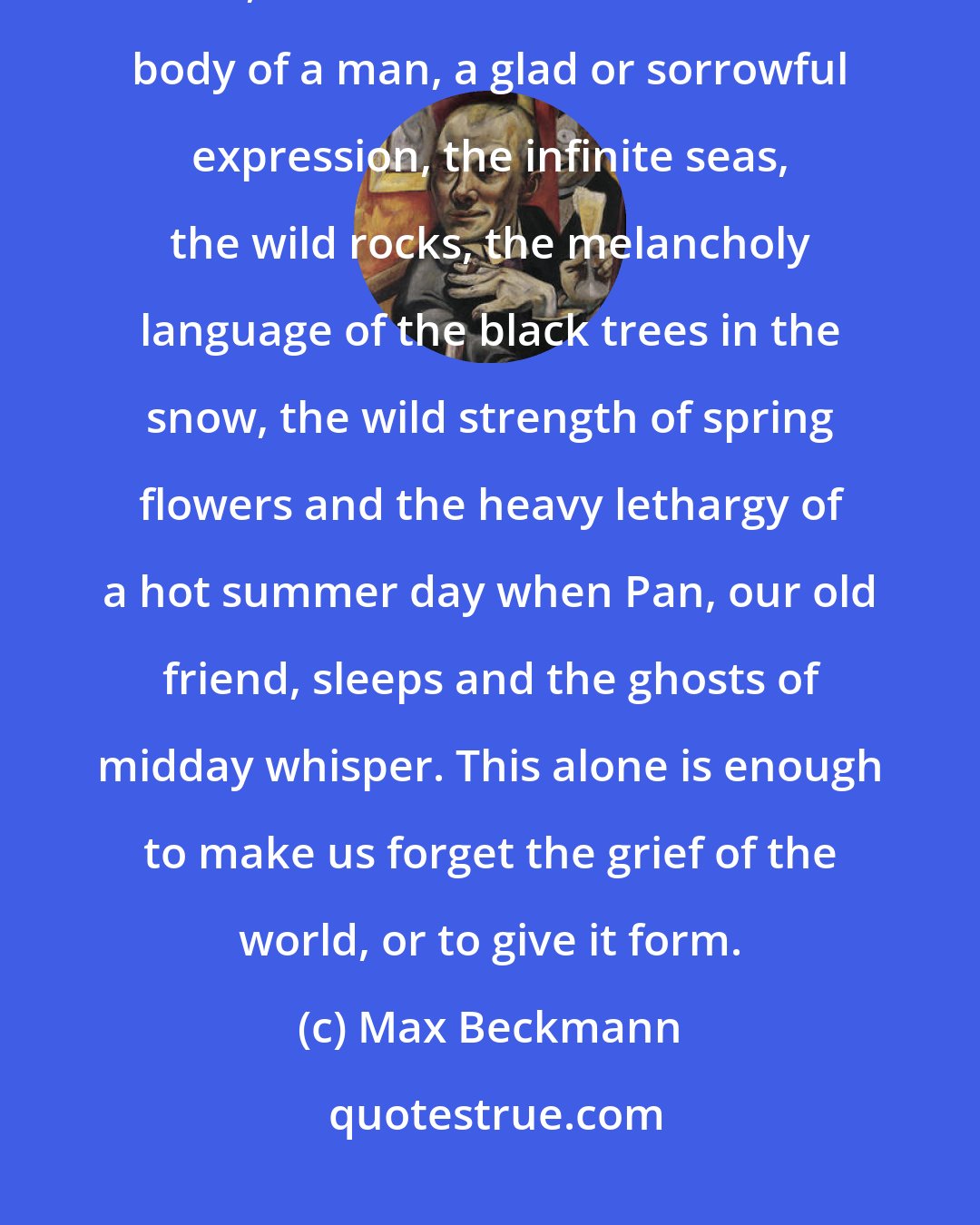 Max Beckmann: We will enjoy ourselves with the forms that are given us: a human face, a hand, the breast of a woman or the body of a man, a glad or sorrowful expression, the infinite seas, the wild rocks, the melancholy language of the black trees in the snow, the wild strength of spring flowers and the heavy lethargy of a hot summer day when Pan, our old friend, sleeps and the ghosts of midday whisper. This alone is enough to make us forget the grief of the world, or to give it form.