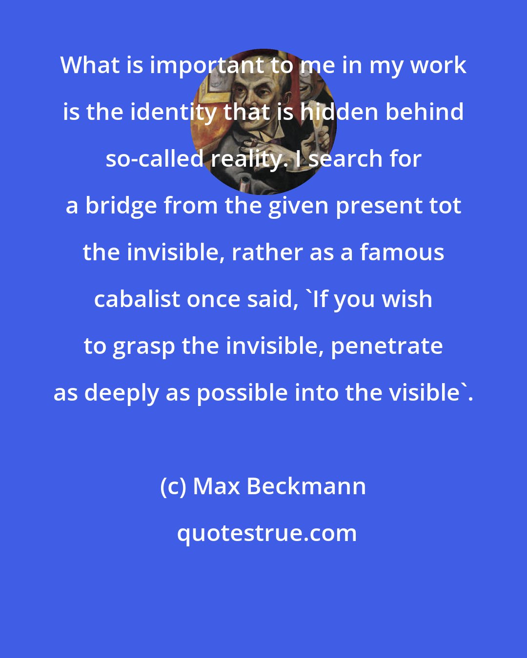 Max Beckmann: What is important to me in my work is the identity that is hidden behind so-called reality. I search for a bridge from the given present tot the invisible, rather as a famous cabalist once said, 'If you wish to grasp the invisible, penetrate as deeply as possible into the visible'.