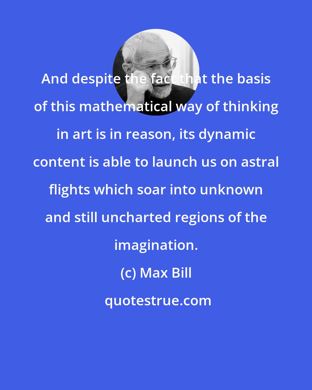 Max Bill: And despite the fact that the basis of this mathematical way of thinking in art is in reason, its dynamic content is able to launch us on astral flights which soar into unknown and still uncharted regions of the imagination.