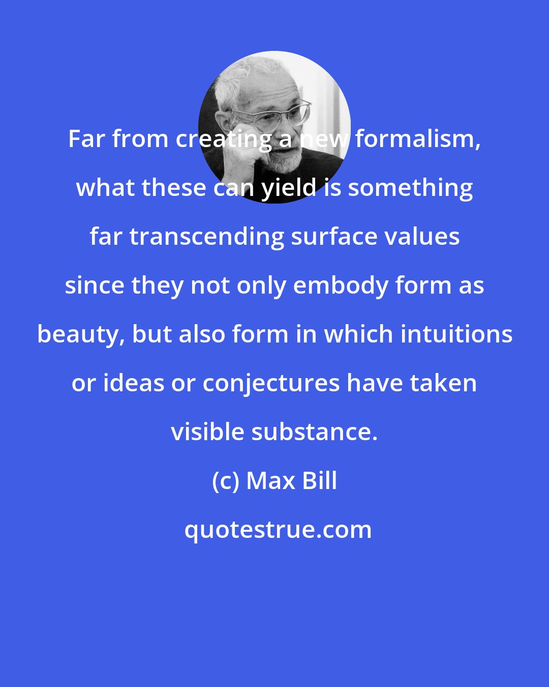 Max Bill: Far from creating a new formalism, what these can yield is something far transcending surface values since they not only embody form as beauty, but also form in which intuitions or ideas or conjectures have taken visible substance.