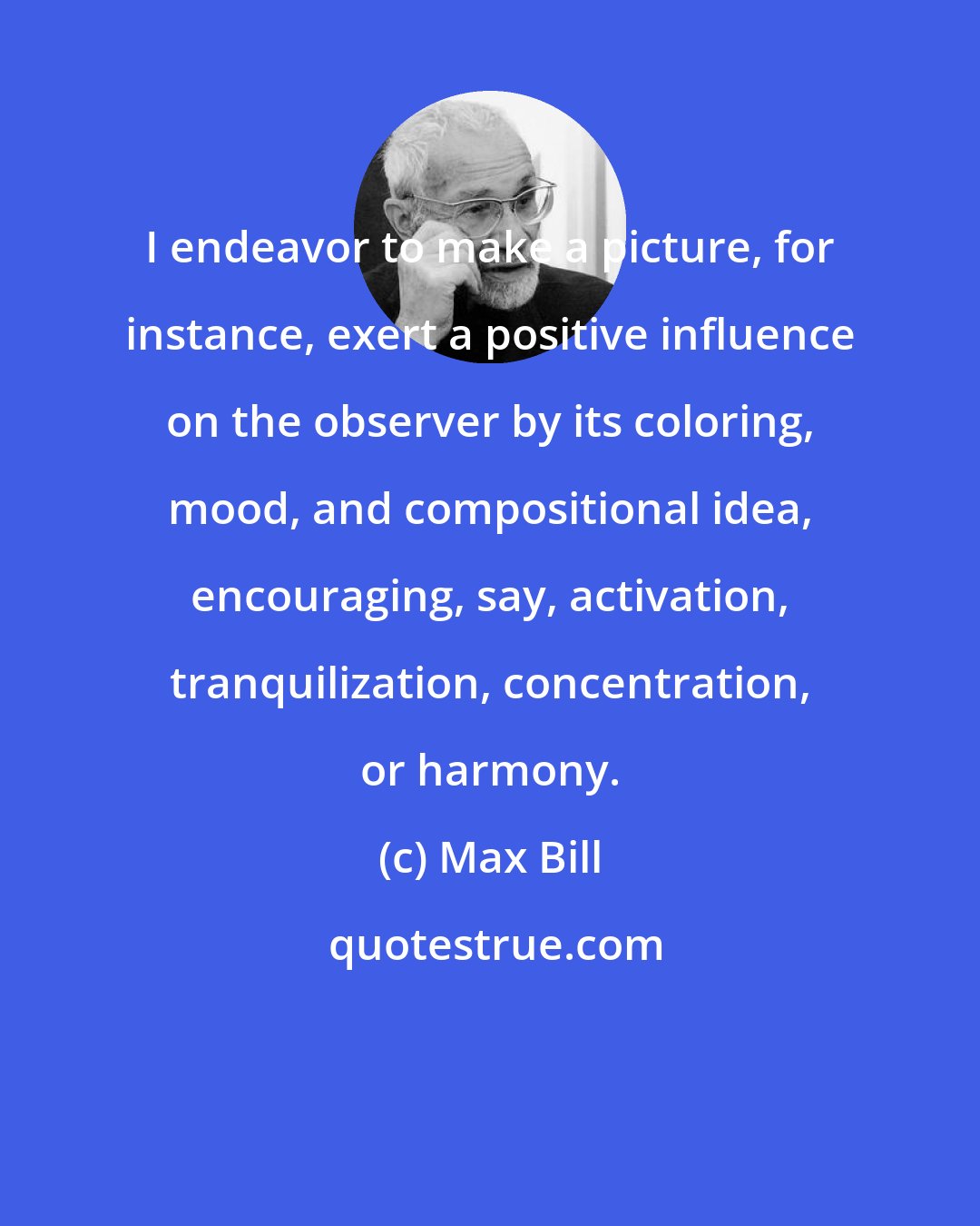 Max Bill: I endeavor to make a picture, for instance, exert a positive influence on the observer by its coloring, mood, and compositional idea, encouraging, say, activation, tranquilization, concentration, or harmony.