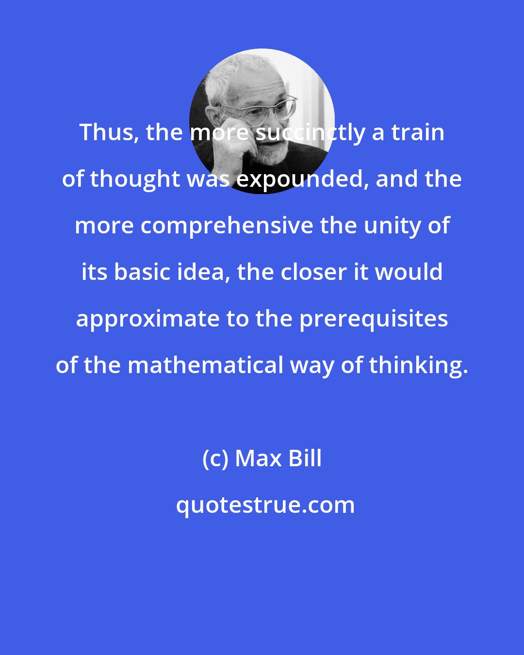 Max Bill: Thus, the more succinctly a train of thought was expounded, and the more comprehensive the unity of its basic idea, the closer it would approximate to the prerequisites of the mathematical way of thinking.