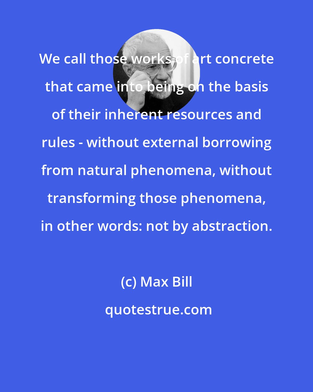 Max Bill: We call those works of art concrete that came into being on the basis of their inherent resources and rules - without external borrowing from natural phenomena, without transforming those phenomena, in other words: not by abstraction.