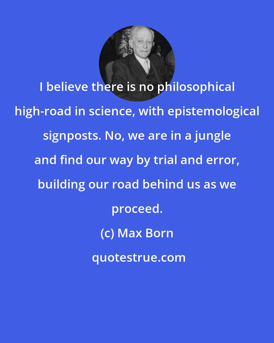 Max Born: I believe there is no philosophical high-road in science, with epistemological signposts. No, we are in a jungle and find our way by trial and error, building our road behind us as we proceed.