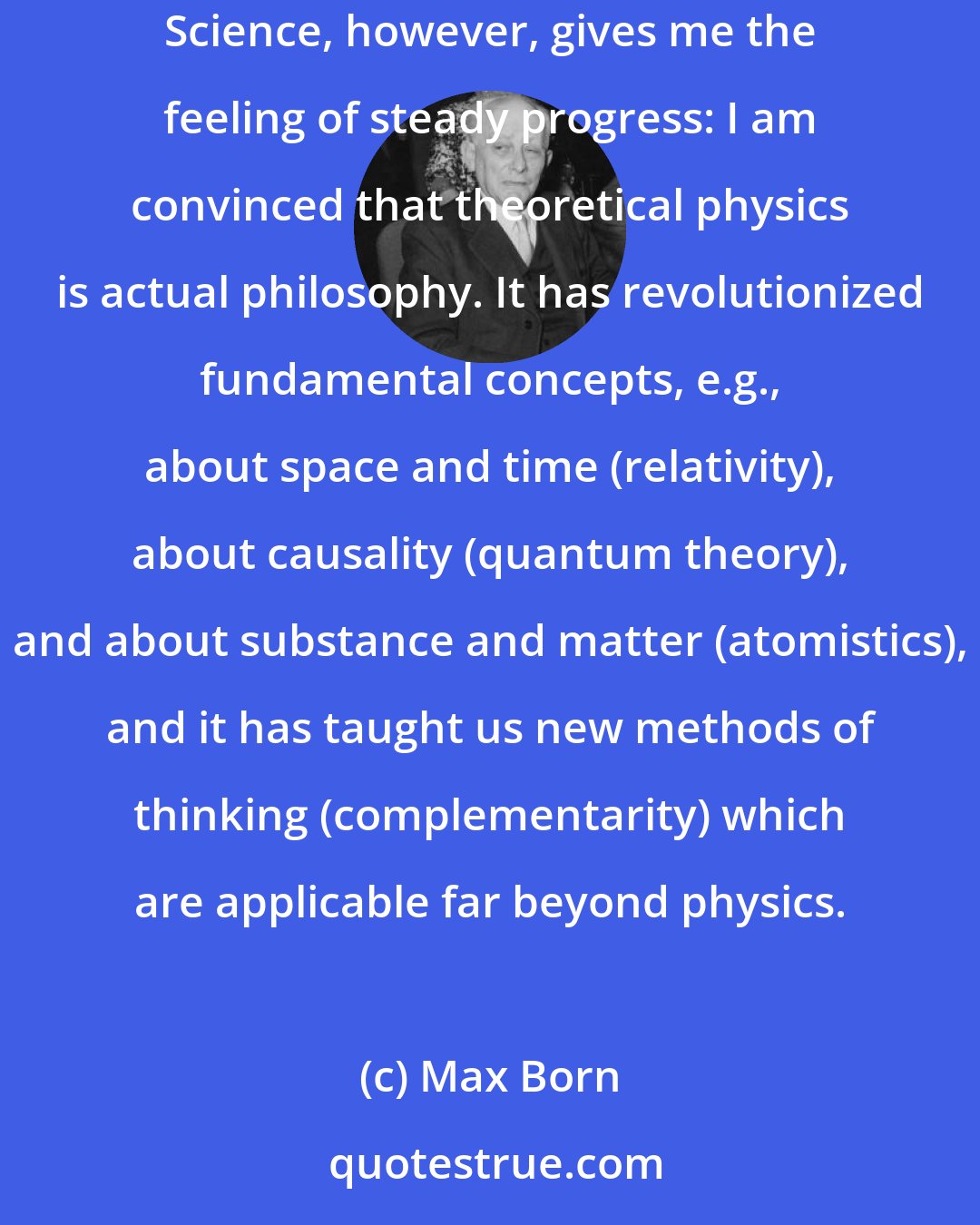 Max Born: I have tried to read philosophers of all ages and have found many illuminating ideas but no steady progress toward deeper knowledge and understanding. Science, however, gives me the feeling of steady progress: I am convinced that theoretical physics is actual philosophy. It has revolutionized fundamental concepts, e.g., about space and time (relativity), about causality (quantum theory), and about substance and matter (atomistics), and it has taught us new methods of thinking (complementarity) which are applicable far beyond physics.