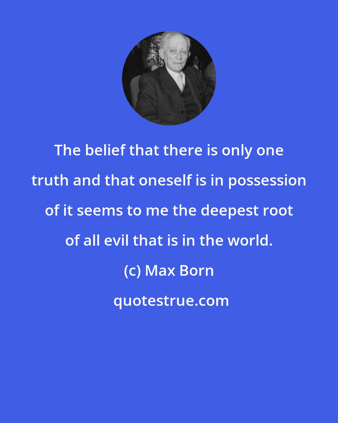 Max Born: The belief that there is only one truth and that oneself is in possession of it seems to me the deepest root of all evil that is in the world.