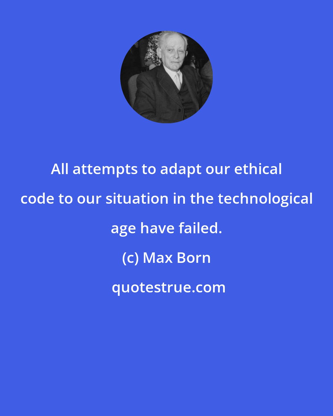 Max Born: All attempts to adapt our ethical code to our situation in the technological age have failed.