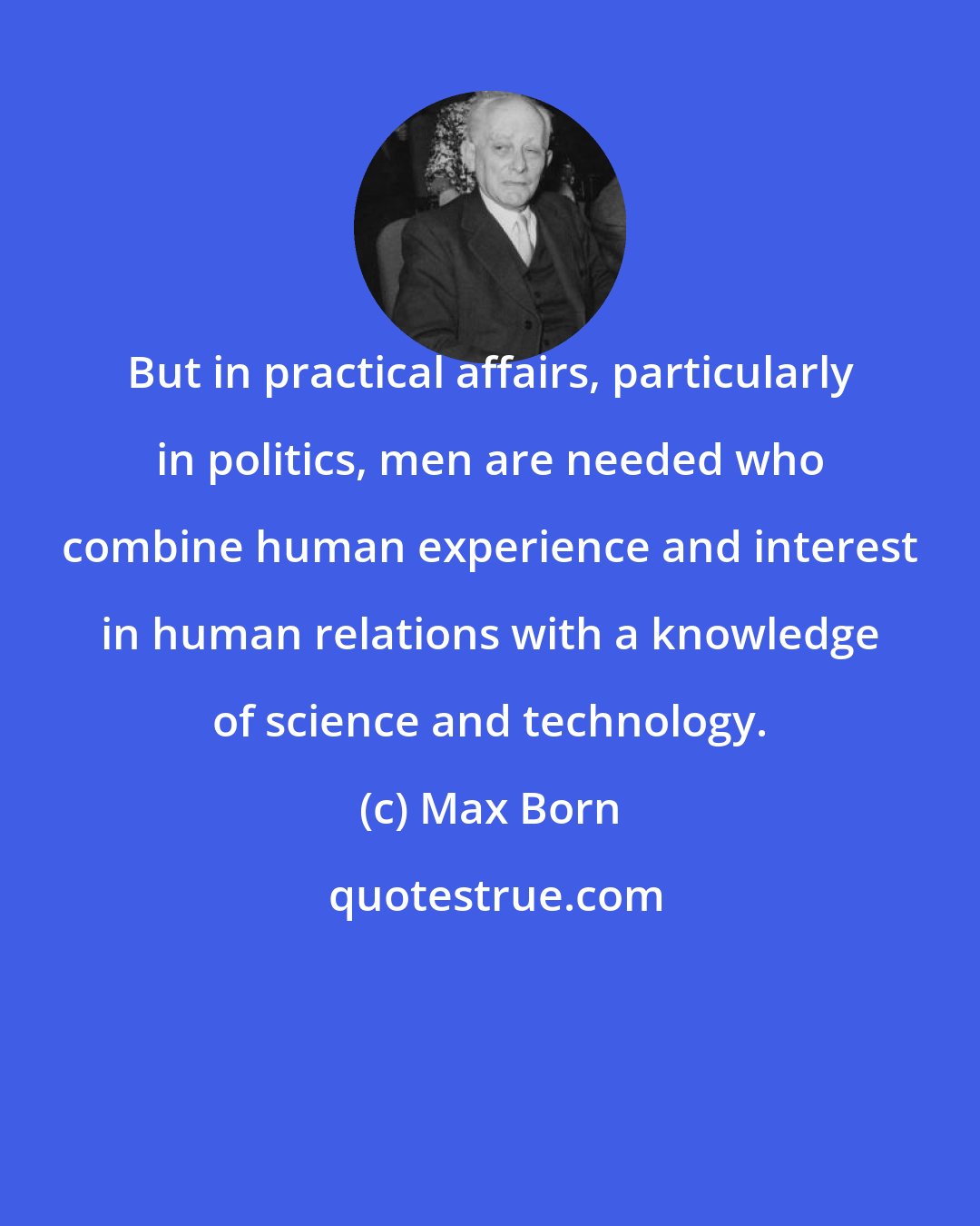 Max Born: But in practical affairs, particularly in politics, men are needed who combine human experience and interest in human relations with a knowledge of science and technology.