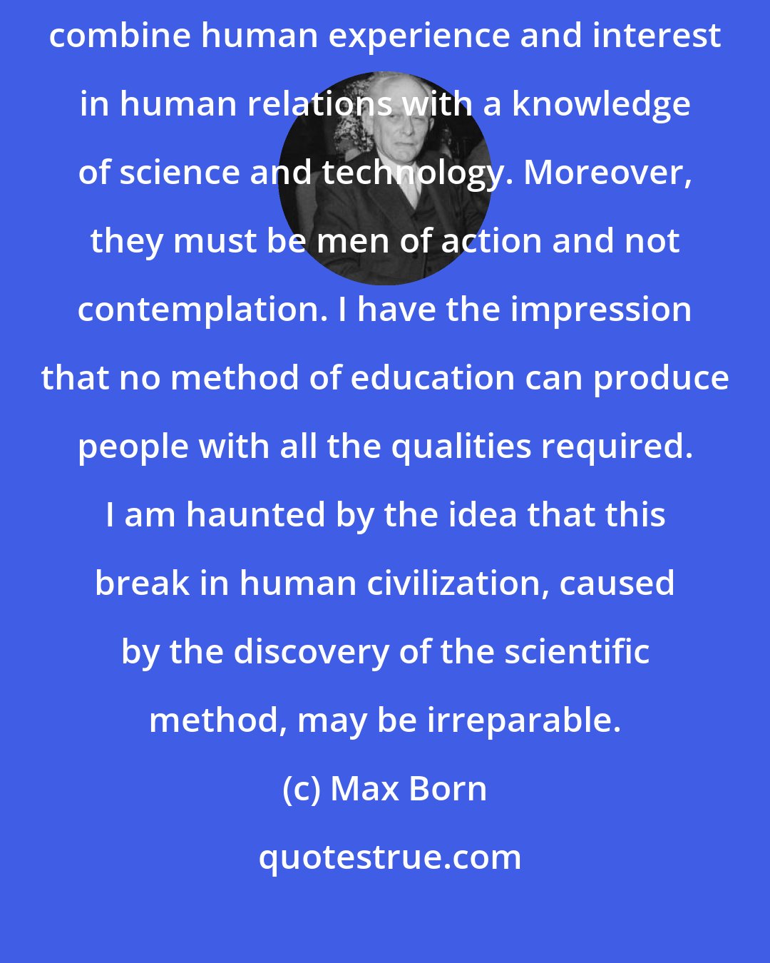 Max Born: But in practical affairs, particularly in politics, men are needed who combine human experience and interest in human relations with a knowledge of science and technology. Moreover, they must be men of action and not contemplation. I have the impression that no method of education can produce people with all the qualities required. I am haunted by the idea that this break in human civilization, caused by the discovery of the scientific method, may be irreparable.