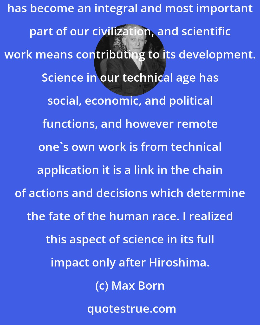 Max Born: During my span of life science has become a matter of public concern and the l'art pour l'art standpoint of my youth is now obsolete. Science has become an integral and most important part of our civilization, and scientific work means contributing to its development. Science in our technical age has social, economic, and political functions, and however remote one's own work is from technical application it is a link in the chain of actions and decisions which determine the fate of the human race. I realized this aspect of science in its full impact only after Hiroshima.