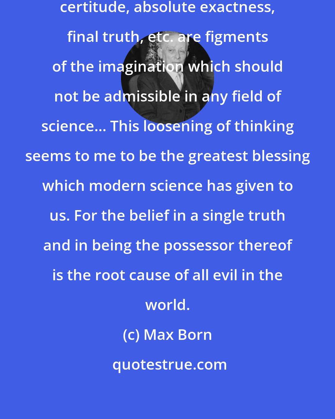 Max Born: I believe that ideas such as absolute certitude, absolute exactness, final truth, etc. are figments of the imagination which should not be admissible in any field of science... This loosening of thinking seems to me to be the greatest blessing which modern science has given to us. For the belief in a single truth and in being the possessor thereof is the root cause of all evil in the world.