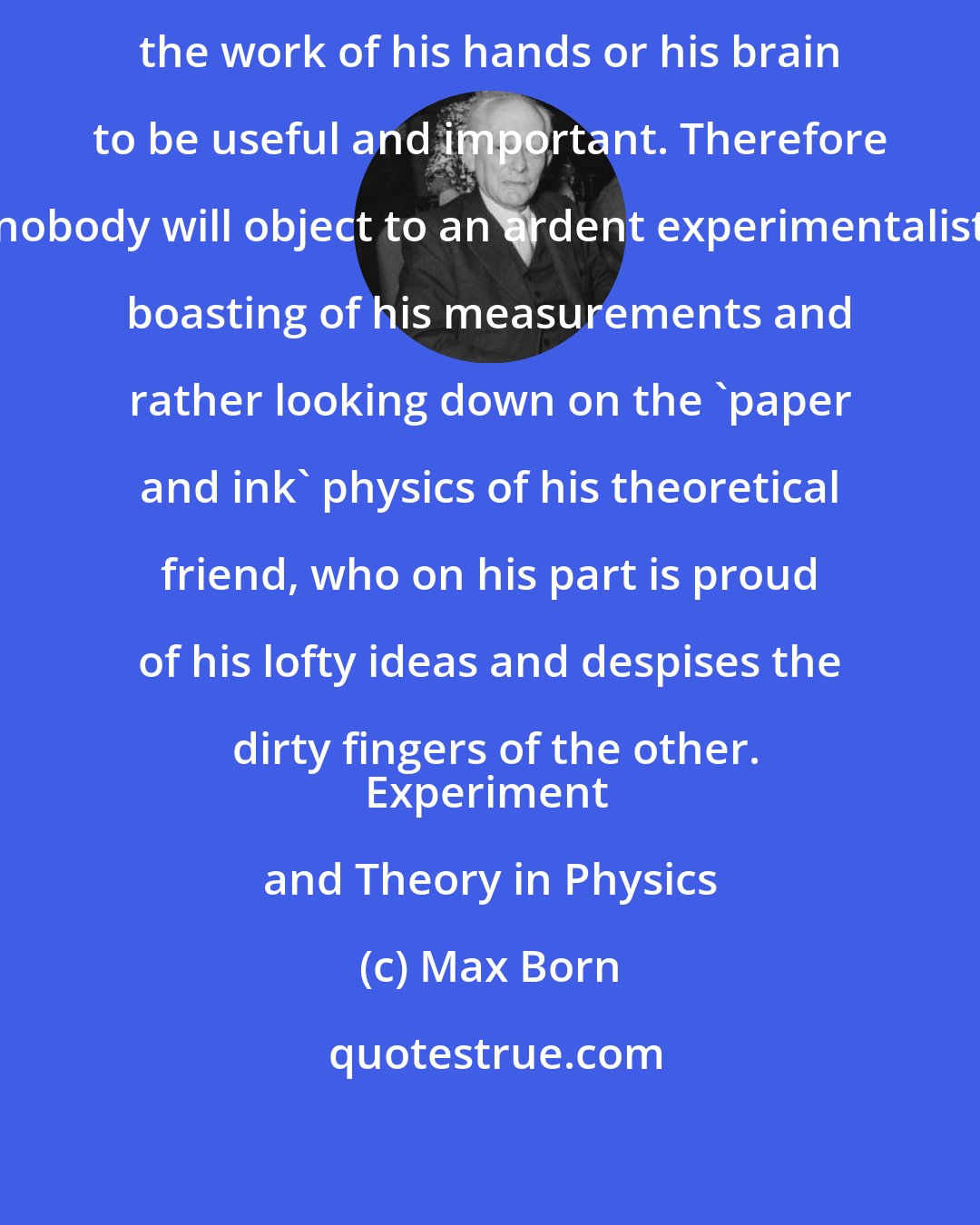 Max Born: It is natural that a man should consider the work of his hands or his brain to be useful and important. Therefore nobody will object to an ardent experimentalist boasting of his measurements and rather looking down on the 'paper and ink' physics of his theoretical friend, who on his part is proud of his lofty ideas and despises the dirty fingers of the other.
Experiment and Theory in Physics