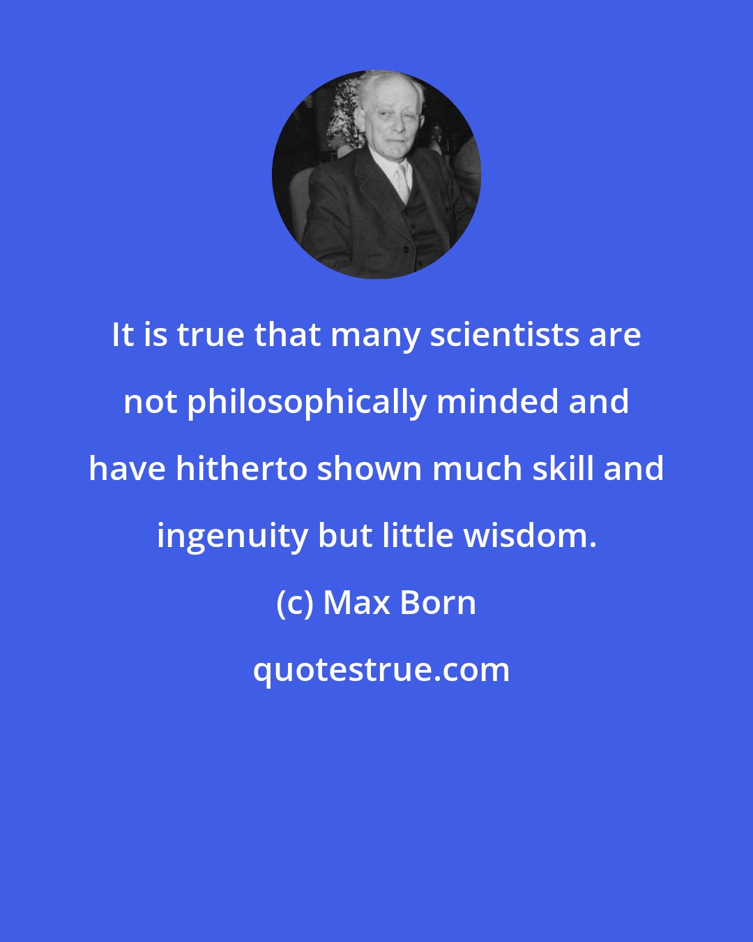 Max Born: It is true that many scientists are not philosophically minded and have hitherto shown much skill and ingenuity but little wisdom.