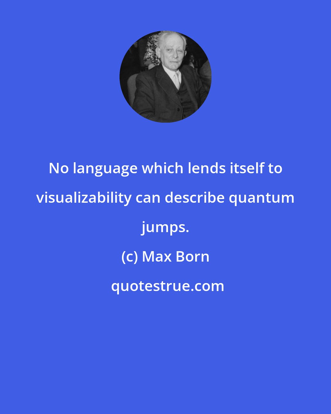 Max Born: No language which lends itself to visualizability can describe quantum jumps.