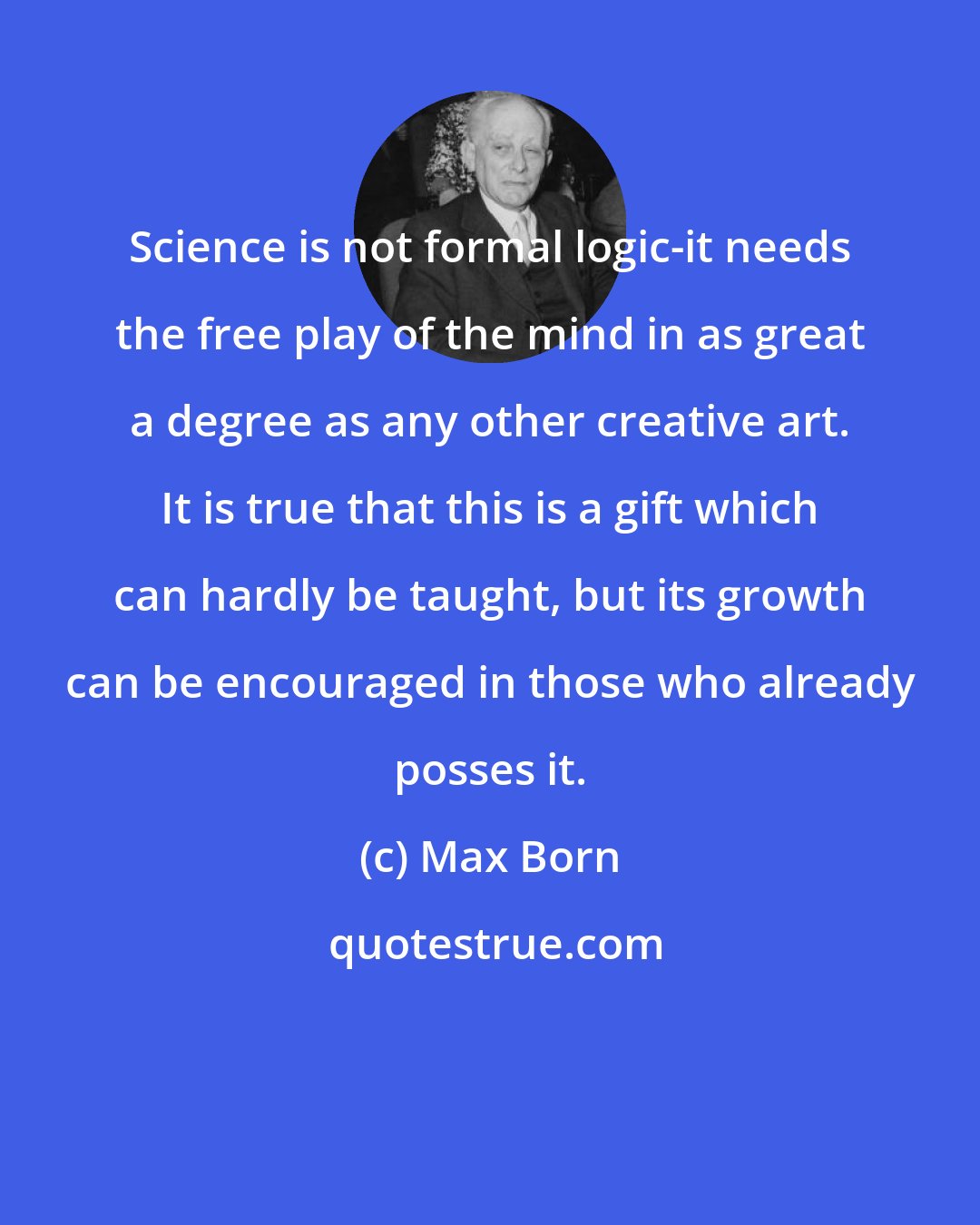 Max Born: Science is not formal logic-it needs the free play of the mind in as great a degree as any other creative art. It is true that this is a gift which can hardly be taught, but its growth can be encouraged in those who already posses it.