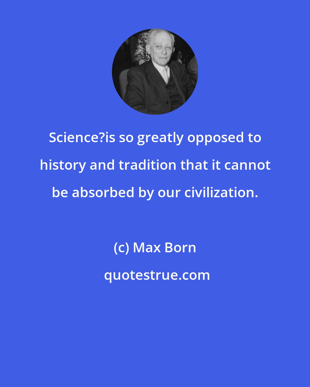 Max Born: Science?is so greatly opposed to history and tradition that it cannot be absorbed by our civilization.