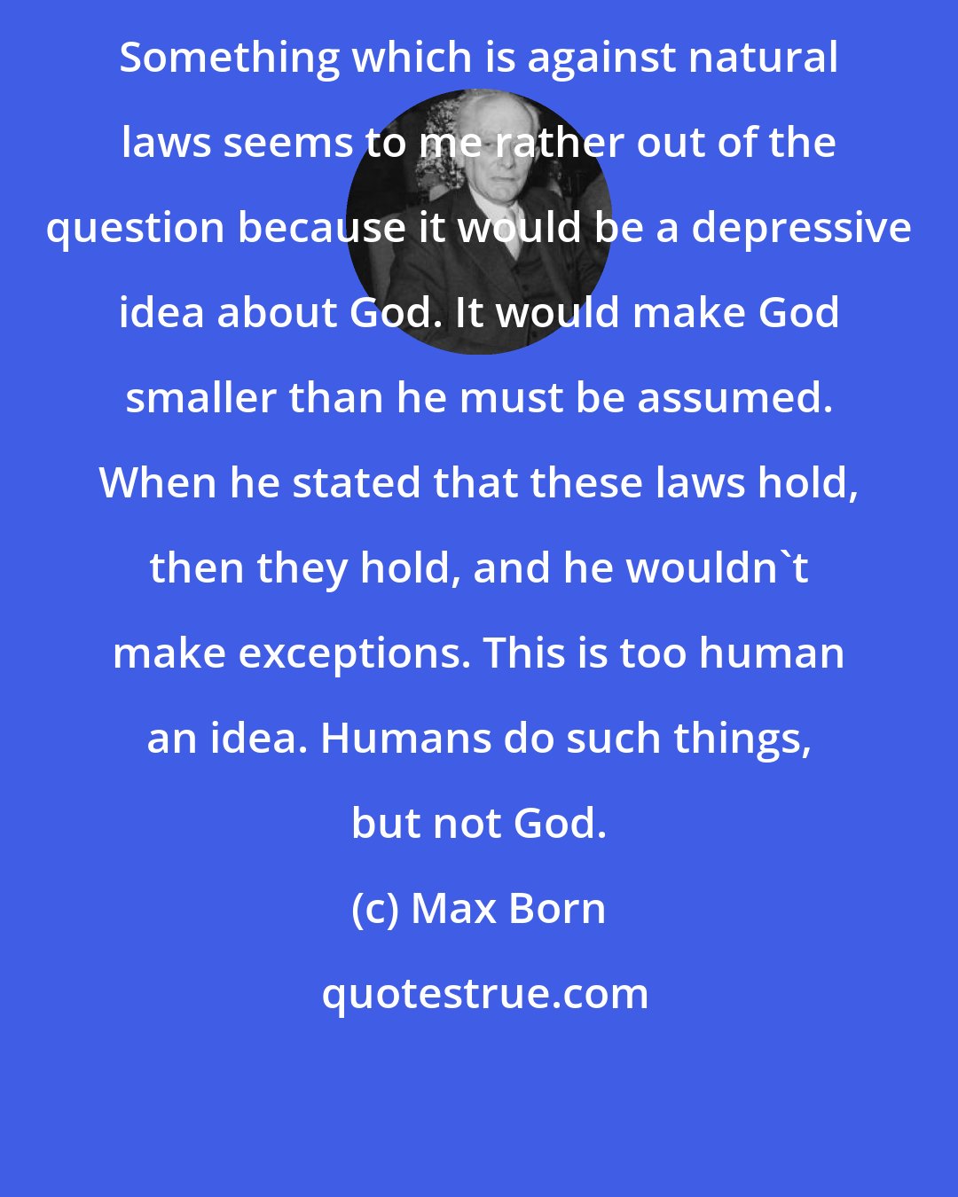 Max Born: Something which is against natural laws seems to me rather out of the question because it would be a depressive idea about God. It would make God smaller than he must be assumed. When he stated that these laws hold, then they hold, and he wouldn't make exceptions. This is too human an idea. Humans do such things, but not God.