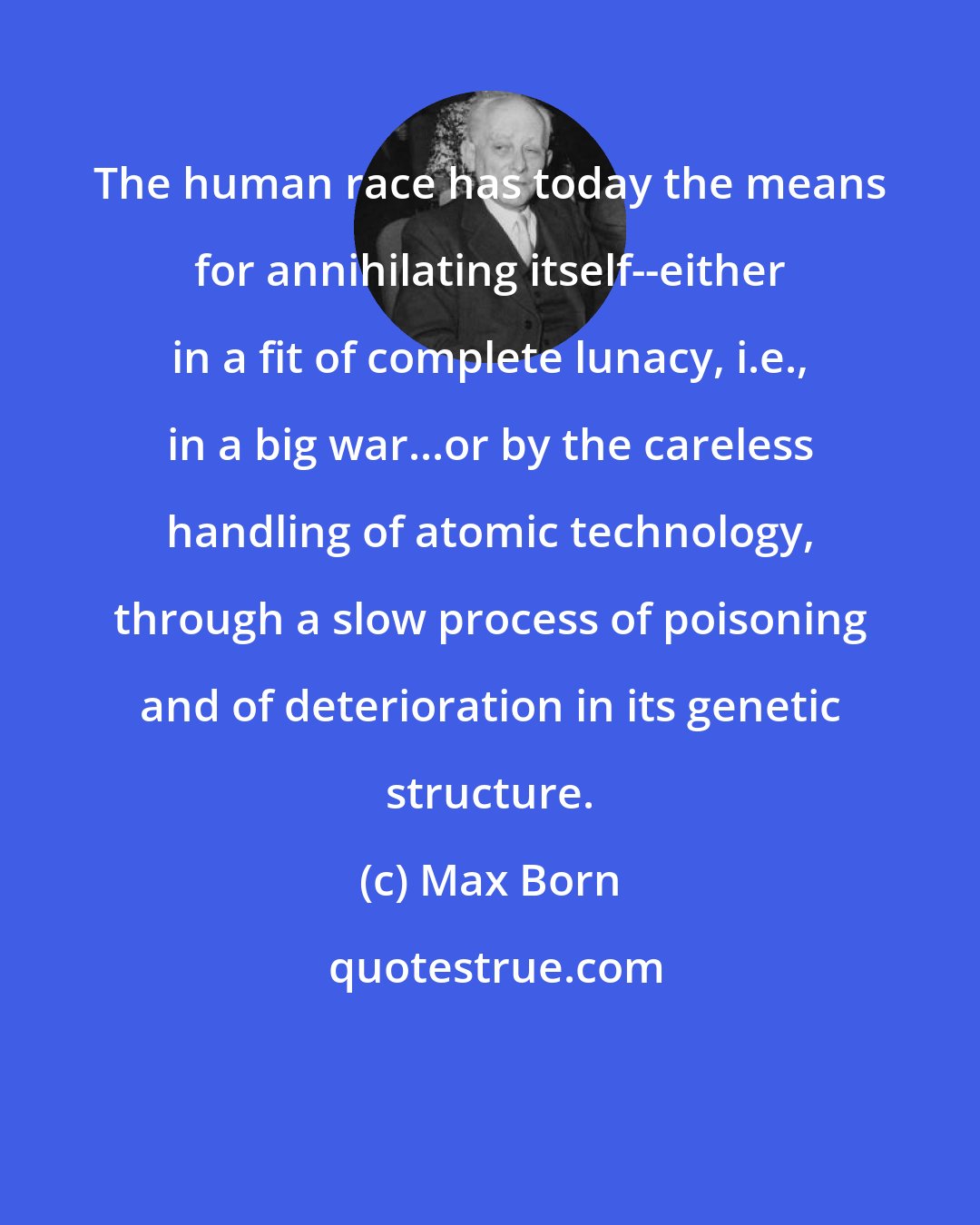 Max Born: The human race has today the means for annihilating itself--either in a fit of complete lunacy, i.e., in a big war...or by the careless handling of atomic technology, through a slow process of poisoning and of deterioration in its genetic structure.