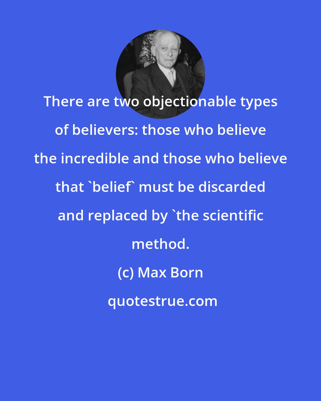 Max Born: There are two objectionable types of believers: those who believe the incredible and those who believe that 'belief' must be discarded and replaced by 'the scientific method.