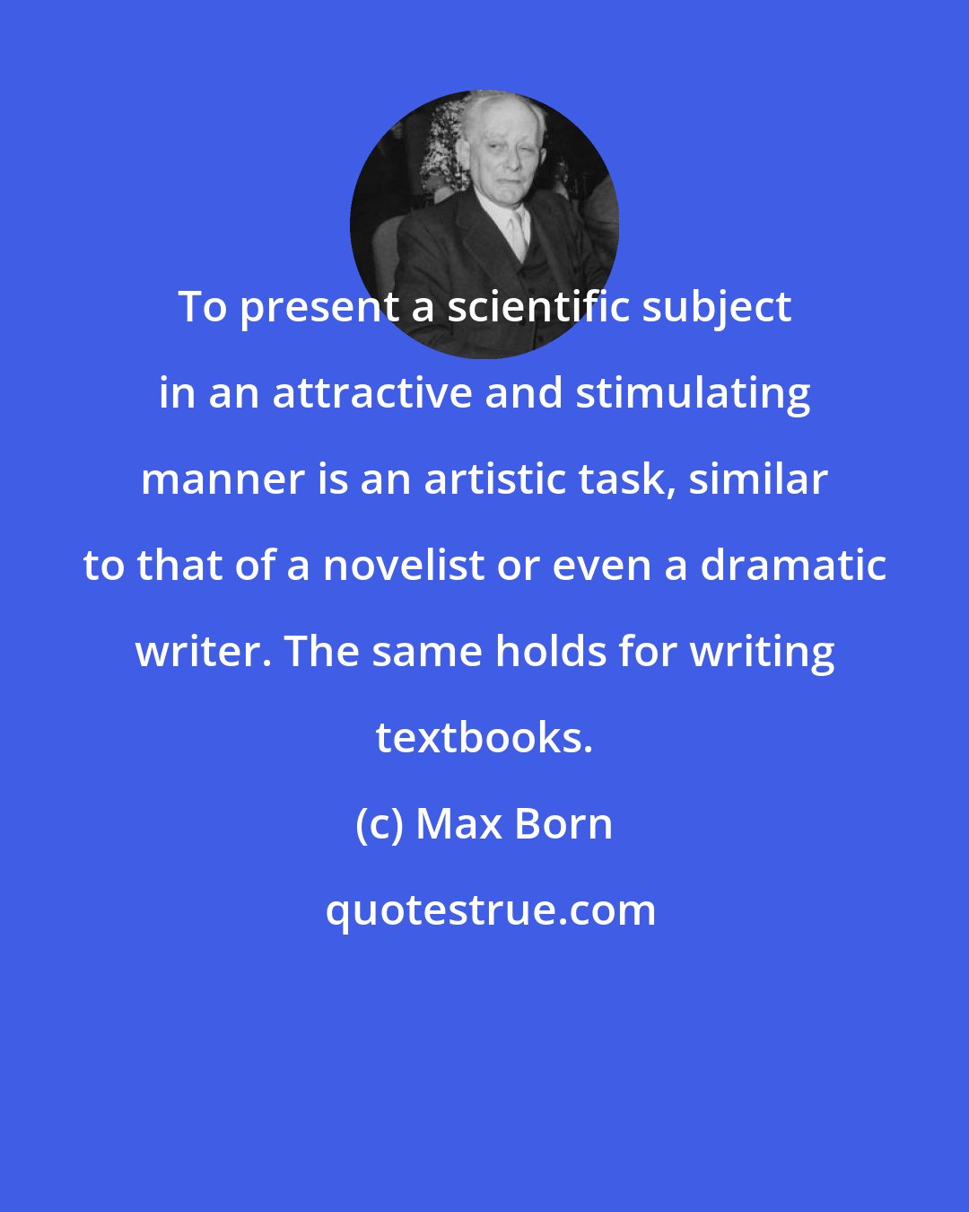 Max Born: To present a scientific subject in an attractive and stimulating manner is an artistic task, similar to that of a novelist or even a dramatic writer. The same holds for writing textbooks.