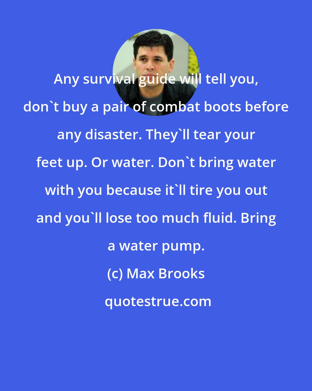 Max Brooks: Any survival guide will tell you, don't buy a pair of combat boots before any disaster. They'll tear your feet up. Or water. Don't bring water with you because it'll tire you out and you'll lose too much fluid. Bring a water pump.